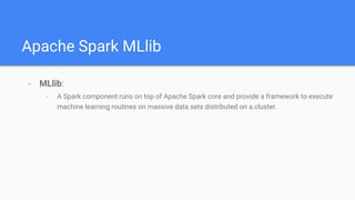 Apache Spark MLlib
- MLlib:
- A Spark component runs on top of Apache Spark core and provide a framework to execute
machine learning routines on massive data sets distributed on a cluster.
 