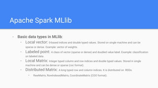 Apache Spark MLlib
- Basic data types in MLlib:
- Local vector: 0-based indices and double typed values. Stored on single machine and can be
sparse or dense. Example: vector of weights.
- Labeled point: A class of vector (sparse or dense) and doubled value label. Example: classification
on labeled data.
- Local Matrix: Integer typed column and row indices and double typed values. Stored in single
machine and can be dense or sparse (csc format).
- Distributed Matrix: A long typed row and column indices. It is distributed on RDDs.
- RawMatrix, RowIndexedMatrix, CoordinateMatrix (COO format).
 