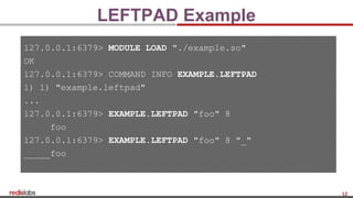 12
LEFTPAD Example
127.0.0.1:6379> MODULE LOAD "./example.so"
OK
127.0.0.1:6379> COMMAND INFO EXAMPLE.LEFTPAD
1) 1) "example.leftpad"
...
127.0.0.1:6379> EXAMPLE.LEFTPAD "foo" 8
foo
127.0.0.1:6379> EXAMPLE.LEFTPAD "foo" 8 "_"
_____foo
 
