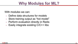 18
Why Modules for ML?
With modules we can:
▪ Define data structures for models
▪ Store training output as “hot model”
▪ Perform evaluation directly in Redis
▪ Easily integrate existing C/C++ libs
 