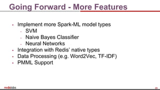 29
Going Forward - More Features
▪ Implement more Spark-ML model types
- SVM
- Naive Bayes Classifier
- Neural Networks
▪ Integration with Redis’ native types
▪ Data Processing (e.g. Word2Vec, TF-IDF)
▪ PMML Support
 