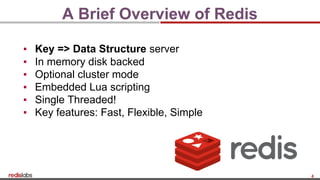 4
A Brief Overview of Redis
▪ Key => Data Structure server
▪ In memory disk backed
▪ Optional cluster mode
▪ Embedded Lua scripting
▪ Single Threaded!
▪ Key features: Fast, Flexible, Simple
 