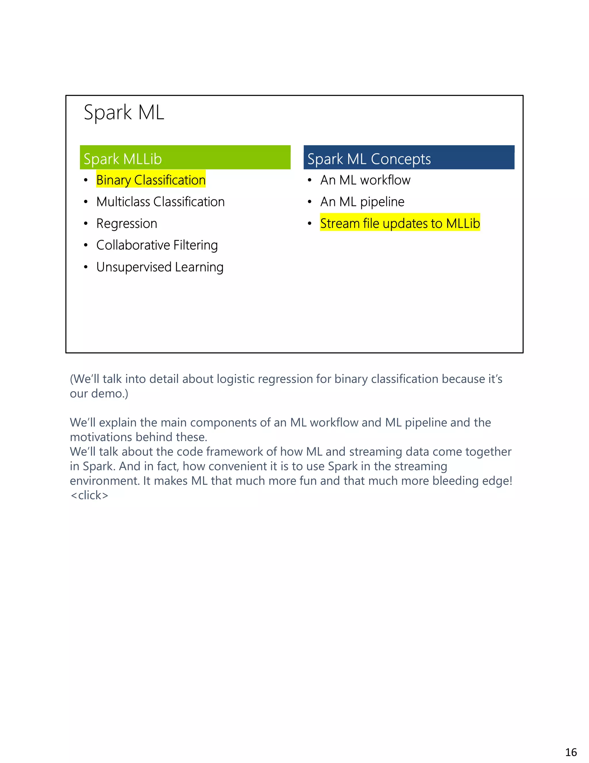 (We’ll talk into detail about logistic regression for binary classification because it’s
our demo.)
We’ll explain the main components of an ML workflow and ML pipeline and the
motivations behind these.
We’ll talk about the code framework of how ML and streaming data come together
in Spark. And in fact, how convenient it is to use Spark in the streaming
environment. It makes ML that much more fun and that much more bleeding edge!
<click>
16
 