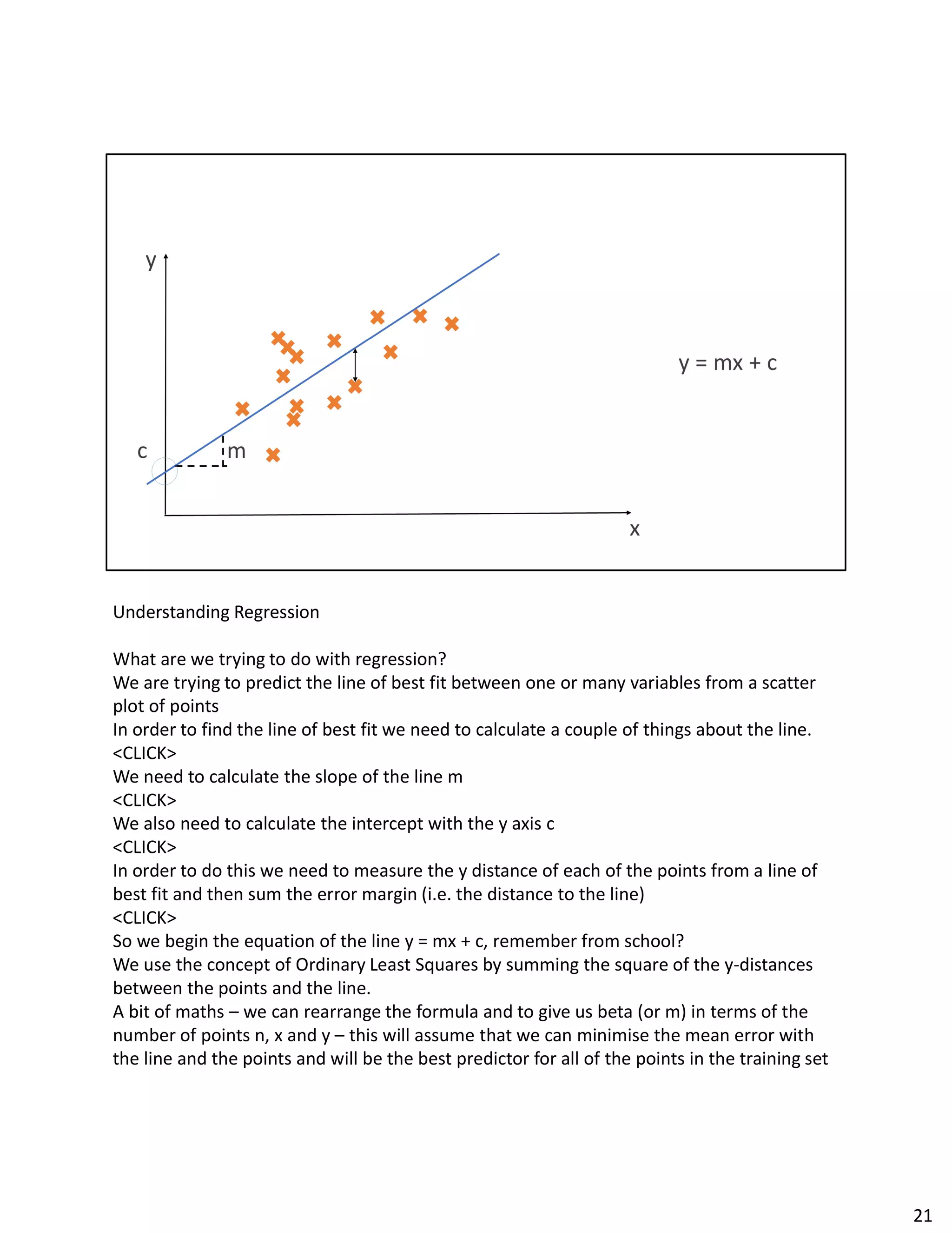 Understanding Regression
What are we trying to do with regression?
We are trying to predict the line of best fit between one or many variables from a scatter
plot of points
In order to find the line of best fit we need to calculate a couple of things about the line.
<CLICK>
We need to calculate the slope of the line m
<CLICK>
We also need to calculate the intercept with the y axis c
<CLICK>
In order to do this we need to measure the y distance of each of the points from a line of
best fit and then sum the error margin (i.e. the distance to the line)
<CLICK>
So we begin the equation of the line y = mx + c, remember from school?
We use the concept of Ordinary Least Squares by summing the square of the y-distances
between the points and the line.
A bit of maths – we can rearrange the formula and to give us beta (or m) in terms of the
number of points n, x and y – this will assume that we can minimise the mean error with
the line and the points and will be the best predictor for all of the points in the training set
21
 