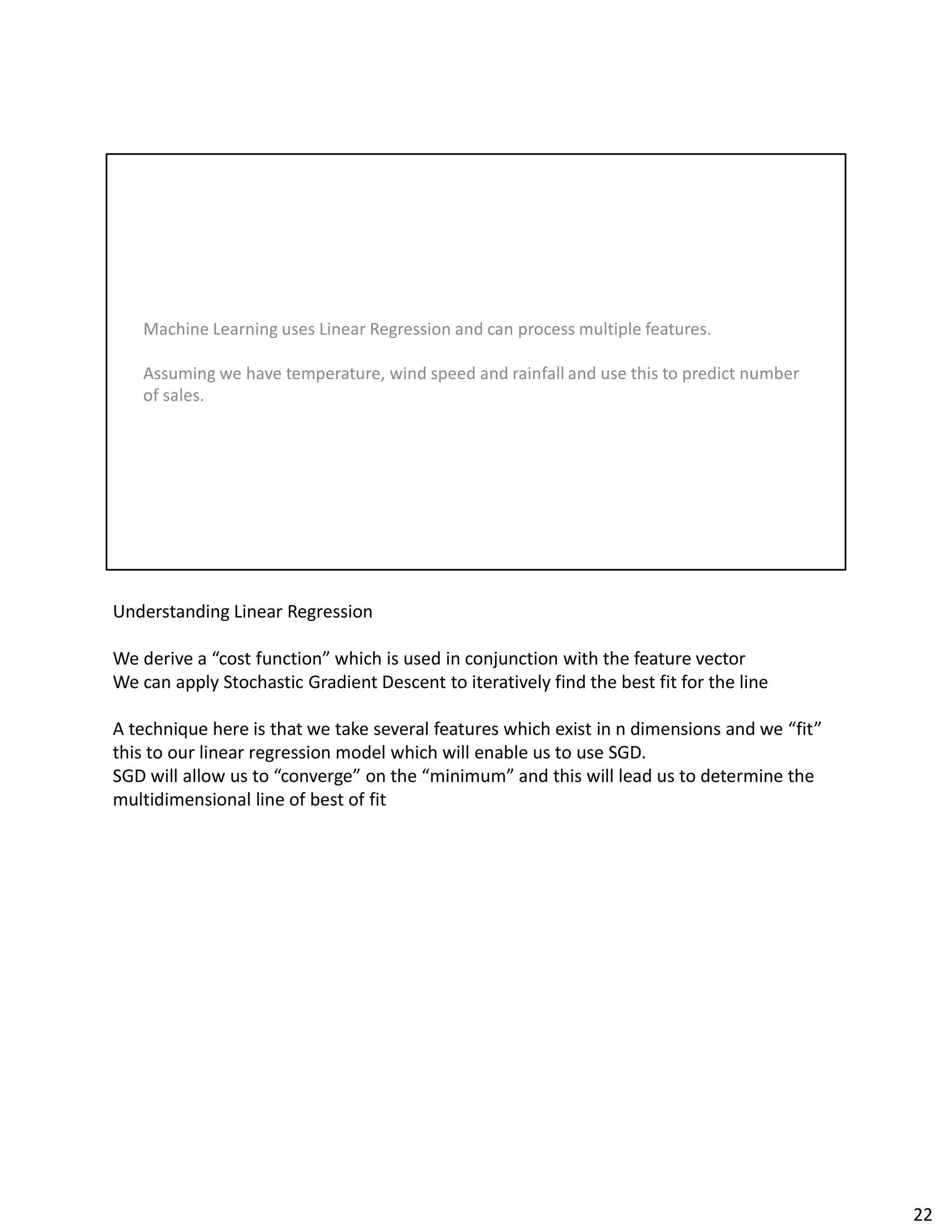 Understanding Linear Regression
We derive a “cost function” which is used in conjunction with the feature vector
We can apply Stochastic Gradient Descent to iteratively find the best fit for the line
A technique here is that we take several features which exist in n dimensions and we “fit”
this to our linear regression model which will enable us to use SGD.
SGD will allow us to “converge” on the “minimum” and this will lead us to determine the
multidimensional line of best of fit
22
 