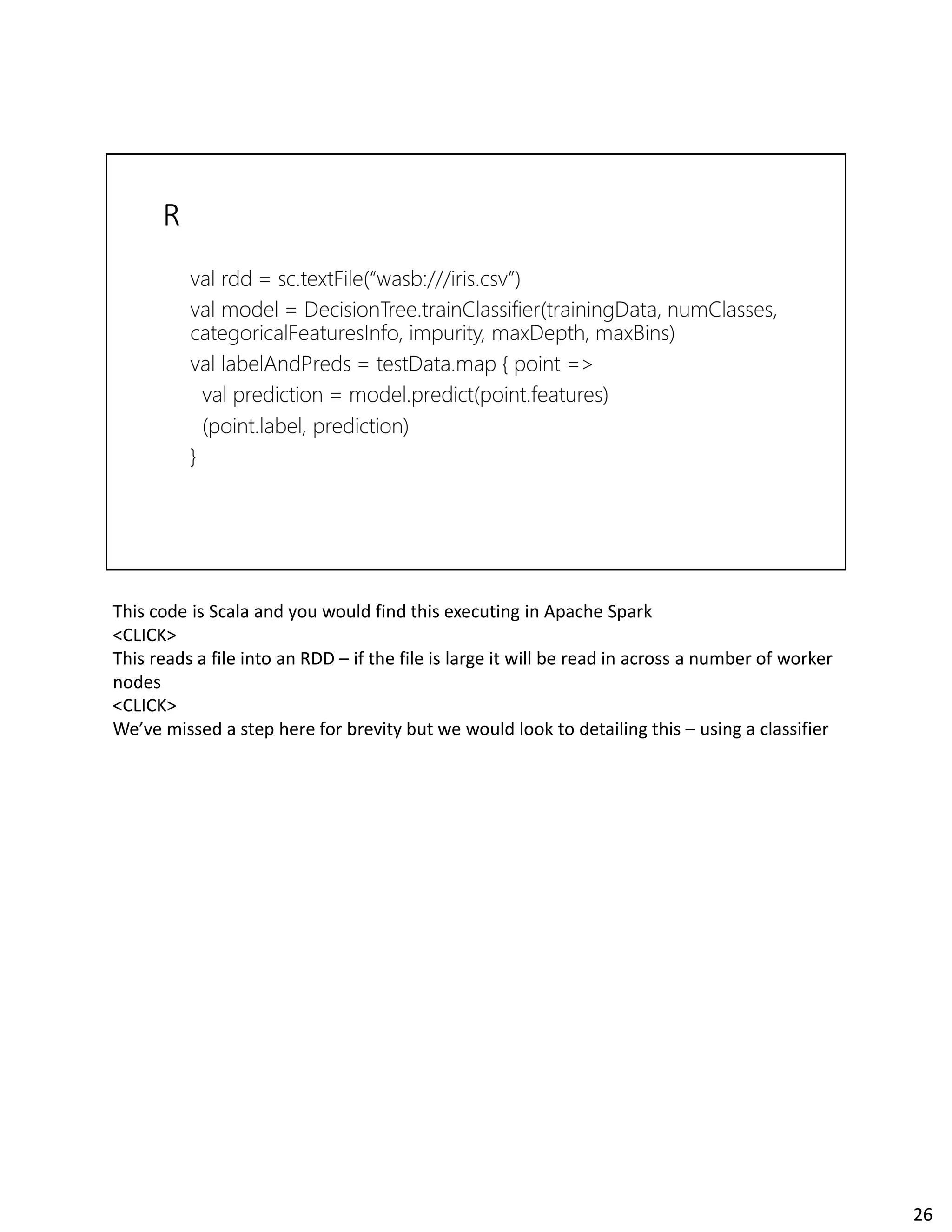 This code is Scala and you would find this executing in Apache Spark
<CLICK>
This reads a file into an RDD – if the file is large it will be read in across a number of worker
nodes
<CLICK>
We’ve missed a step here for brevity but we would look to detailing this – using a classifier
26
 