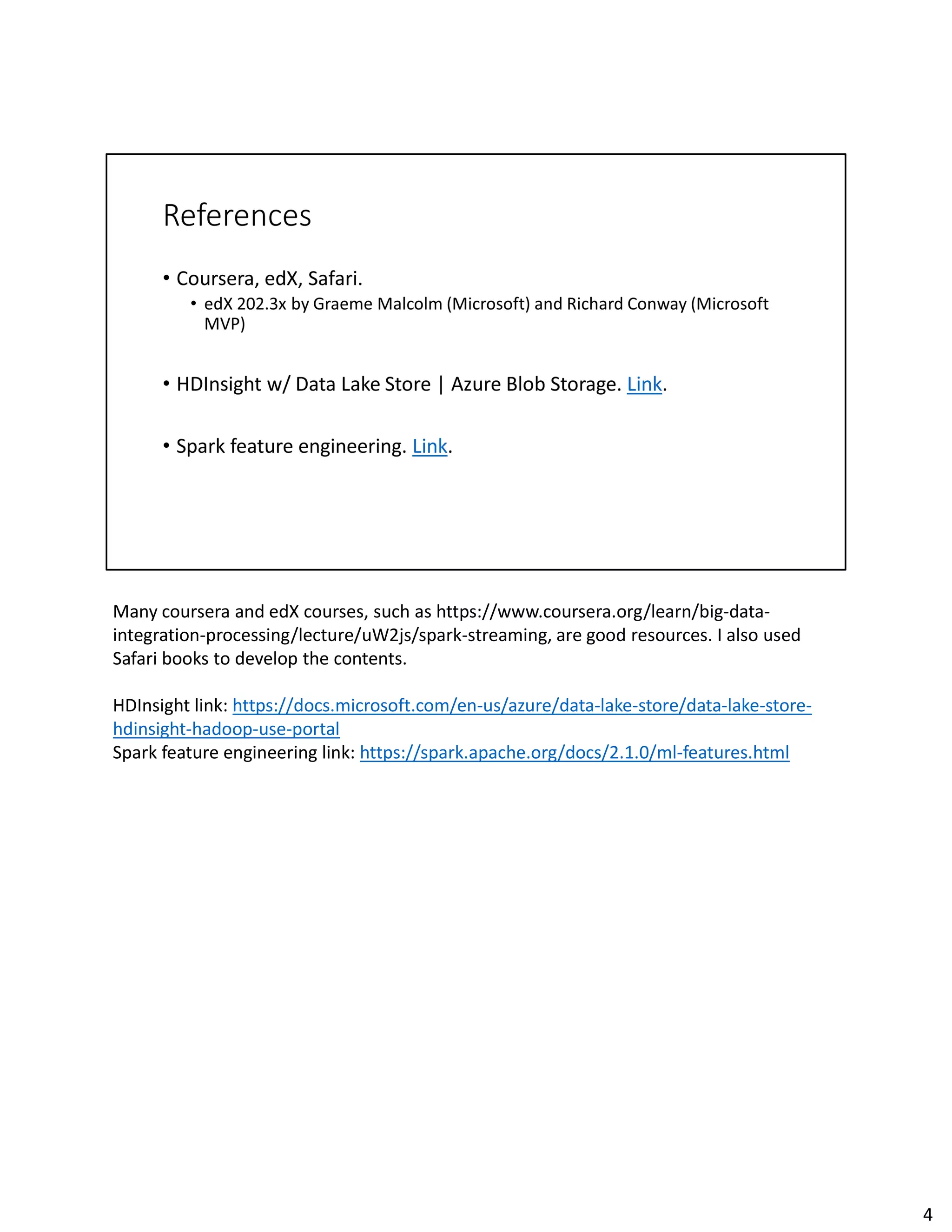 Many coursera and edX courses, such as https://www.coursera.org/learn/big-data-
integration-processing/lecture/uW2js/spark-streaming, are good resources. I also used
Safari books to develop the contents.
HDInsight link: https://docs.microsoft.com/en-us/azure/data-lake-store/data-lake-store-
hdinsight-hadoop-use-portal
Spark feature engineering link: https://spark.apache.org/docs/2.1.0/ml-features.html
4
 