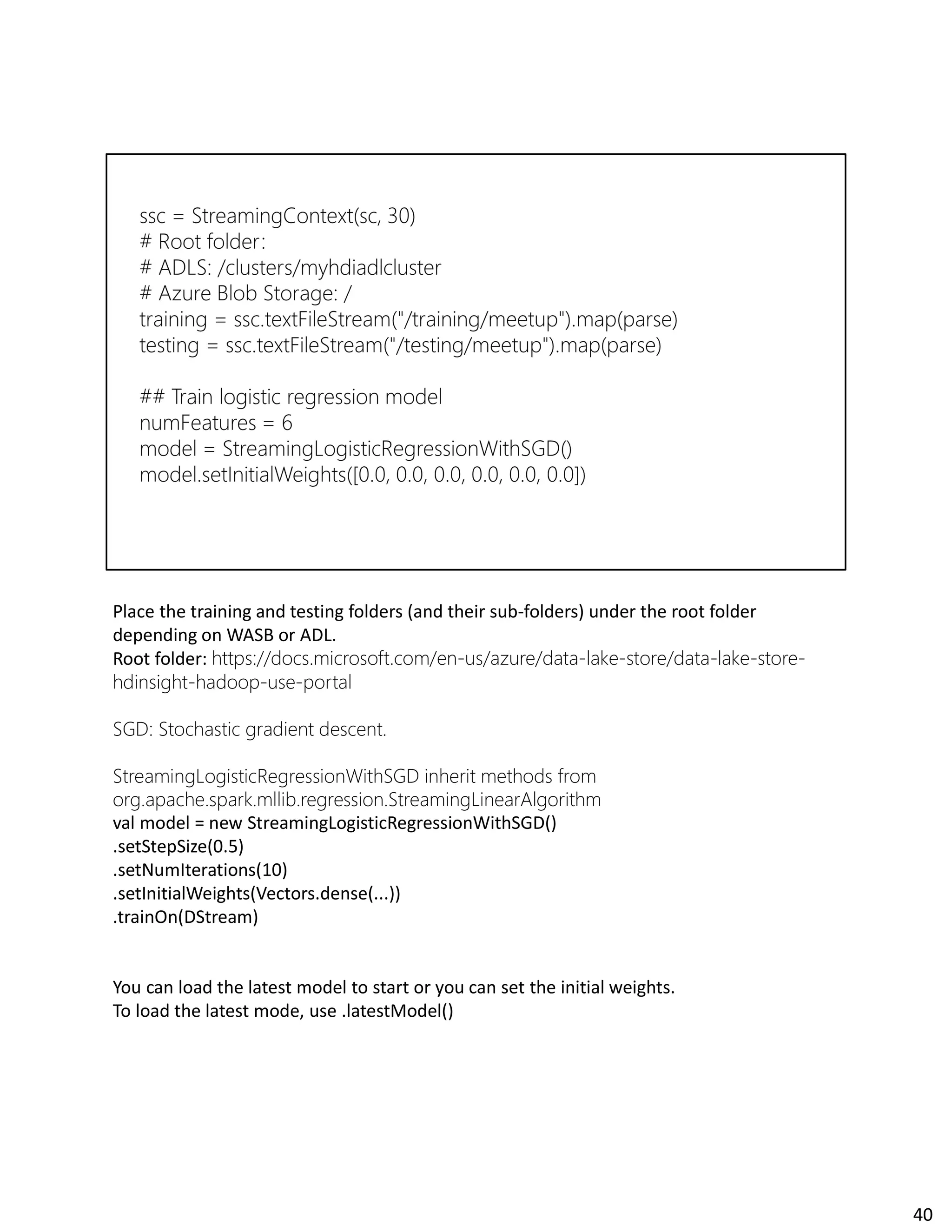 Place the training and testing folders (and their sub-folders) under the root folder
depending on WASB or ADL.
Root folder: https://docs.microsoft.com/en-us/azure/data-lake-store/data-lake-store-
hdinsight-hadoop-use-portal
SGD: Stochastic gradient descent.
StreamingLogisticRegressionWithSGD inherit methods from
org.apache.spark.mllib.regression.StreamingLinearAlgorithm
val model = new StreamingLogisticRegressionWithSGD()
.setStepSize(0.5)
.setNumIterations(10)
.setInitialWeights(Vectors.dense(...))
.trainOn(DStream)
You can load the latest model to start or you can set the initial weights.
To load the latest mode, use .latestModel()
40
 
