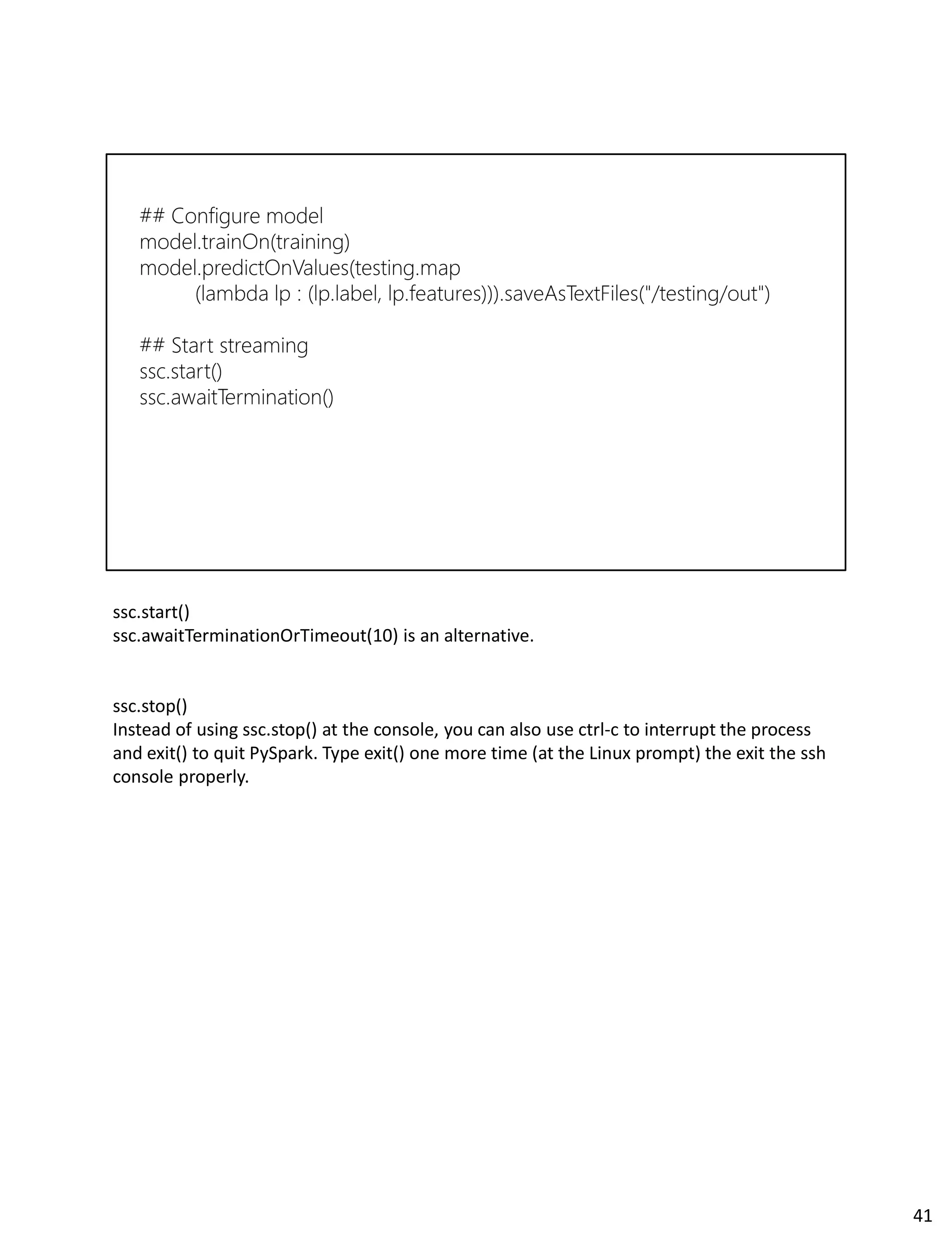ssc.start()
ssc.awaitTerminationOrTimeout(10) is an alternative.
ssc.stop()
Instead of using ssc.stop() at the console, you can also use ctrl-c to interrupt the process
and exit() to quit PySpark. Type exit() one more time (at the Linux prompt) the exit the ssh
console properly.
41
 