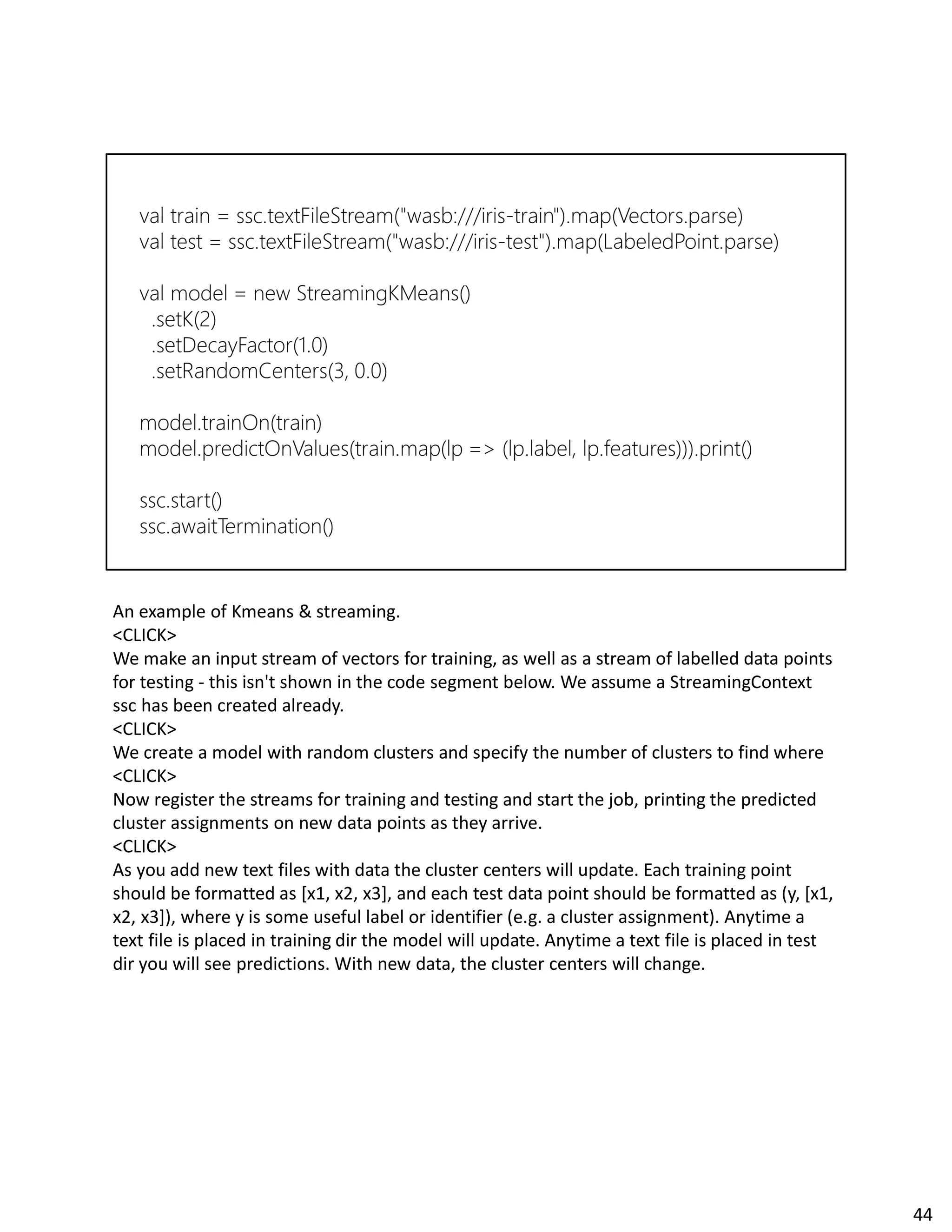 An example of Kmeans & streaming.
<CLICK>
We make an input stream of vectors for training, as well as a stream of labelled data points
for testing - this isn't shown in the code segment below. We assume a StreamingContext
ssc has been created already.
<CLICK>
We create a model with random clusters and specify the number of clusters to find where
<CLICK>
Now register the streams for training and testing and start the job, printing the predicted
cluster assignments on new data points as they arrive.
<CLICK>
As you add new text files with data the cluster centers will update. Each training point
should be formatted as [x1, x2, x3], and each test data point should be formatted as (y, [x1,
x2, x3]), where y is some useful label or identifier (e.g. a cluster assignment). Anytime a
text file is placed in training dir the model will update. Anytime a text file is placed in test
dir you will see predictions. With new data, the cluster centers will change.
44
 