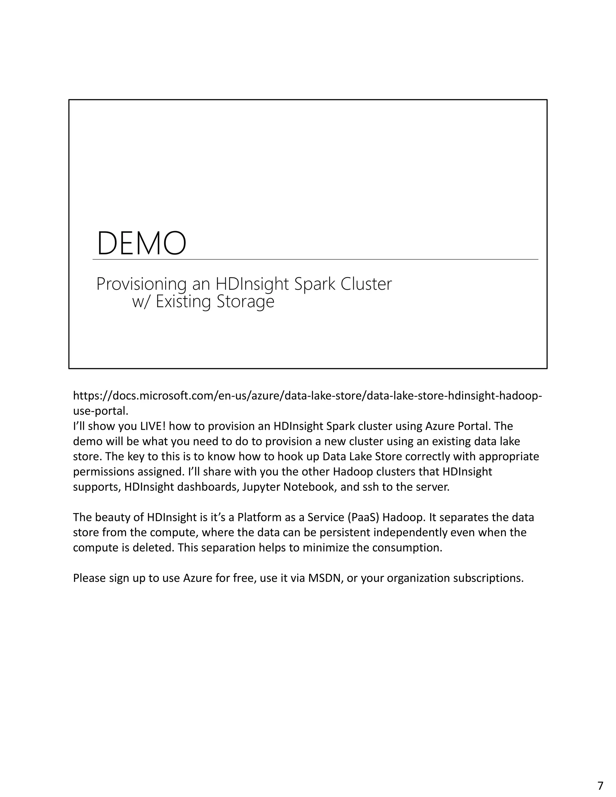 https://docs.microsoft.com/en-us/azure/data-lake-store/data-lake-store-hdinsight-hadoop-
use-portal.
I’ll show you LIVE! how to provision an HDInsight Spark cluster using Azure Portal. The
demo will be what you need to do to provision a new cluster using an existing data lake
store. The key to this is to know how to hook up Data Lake Store correctly with appropriate
permissions assigned. I’ll share with you the other Hadoop clusters that HDInsight
supports, HDInsight dashboards, Jupyter Notebook, and ssh to the server.
The beauty of HDInsight is it’s a Platform as a Service (PaaS) Hadoop. It separates the data
store from the compute, where the data can be persistent independently even when the
compute is deleted. This separation helps to minimize the consumption.
Please sign up to use Azure for free, use it via MSDN, or your organization subscriptions.
7
 