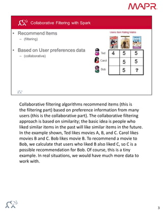 Collaborative filtering algorithms recommend items (this is 
the filtering part) based on preference information from many 
users (this is the collaborative part). The collaborative filtering 
approach is based on similarity; the basic idea is people who 
liked similar items in the past will like similar items in the future. 
In the example shown, Ted likes movies A, B, and C. Carol likes 
movies B and C. Bob likes movie B. To recommend a movie to 
Bob, we calculate that users who liked B also liked C, so C is a 
possible recommendation for Bob. Of course, this is a tiny 
example. In real situations, we would have much more data to 
work with.
3
 
