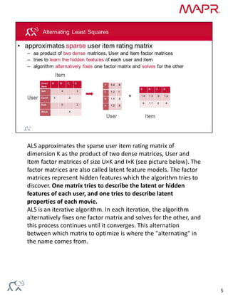 ALS approximates the sparse user item rating matrix of 
dimension K as the product of two dense matrices, User and 
Item factor matrices of size U×K and I×K (see picture below). The 
factor matrices are also called latent feature models. The factor 
matrices represent hidden features which the algorithm tries to 
discover. One matrix tries to describe the latent or hidden 
features of each user, and one tries to describe latent 
properties of each movie.
ALS is an iterative algorithm. In each iteration, the algorithm 
alternatively fixes one factor matrix and solves for the other, and 
this process continues until it converges. This alternation 
between which matrix to optimize is where the "alternating" in 
the name comes from.
5
 