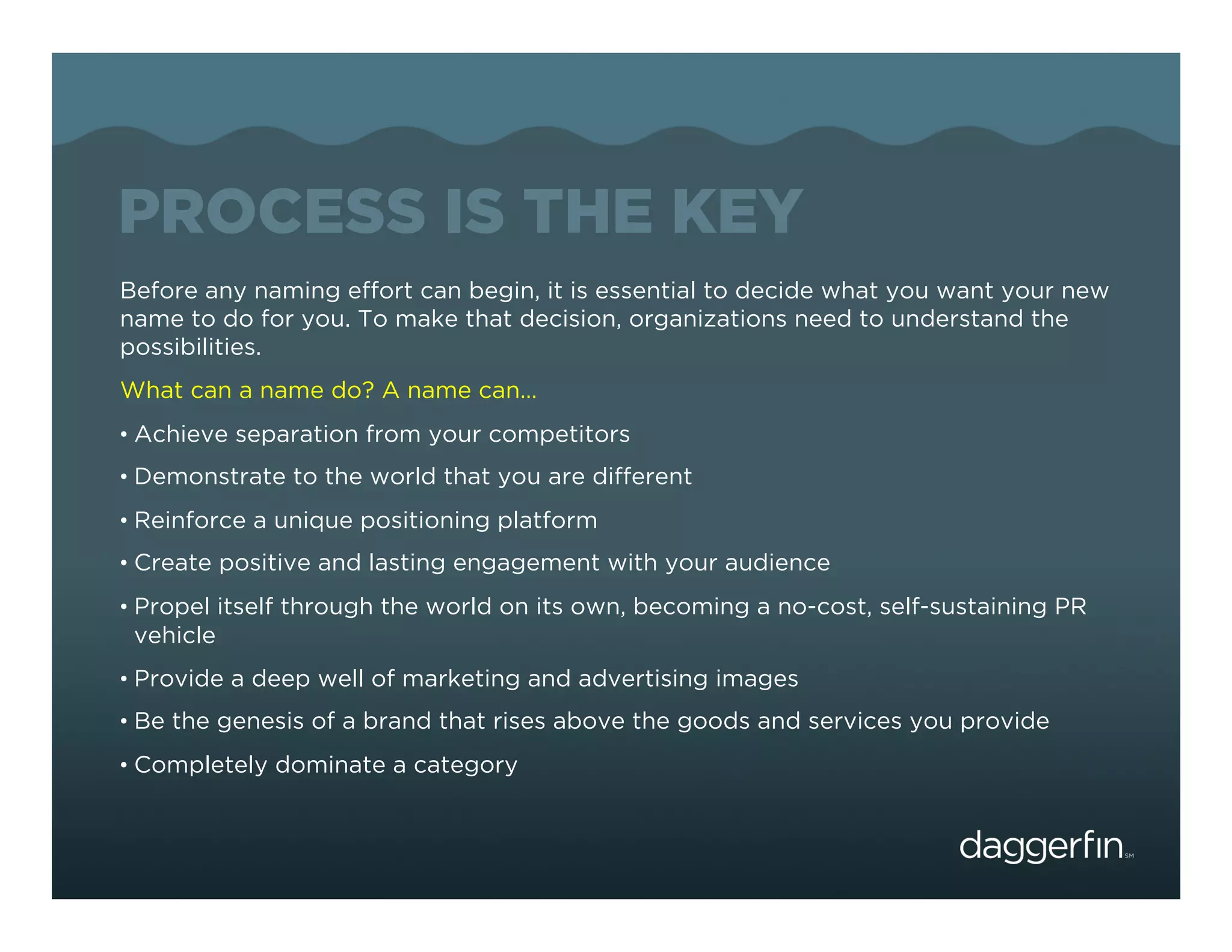 PROCESS IS THE KEY
Before any naming effort can begin, it is essential to decide what you want your new
name to do for you. To make that decision, organizations need to understand the
possibilities.
What can a name do? A name can…
•  Achieve separation from your competitors
•  Demonstrate to the world that you are different
•  Reinforce a unique positioning platform
•  Create positive and lasting engagement with your audience
•  Propel itself through the world on its own, becoming a no-cost, self-sustaining PR
 vehicle
•  Provide a deep well of marketing and advertising images
•  Be the genesis of a brand that rises above the goods and services you provide
•  Completely dominate a category
 