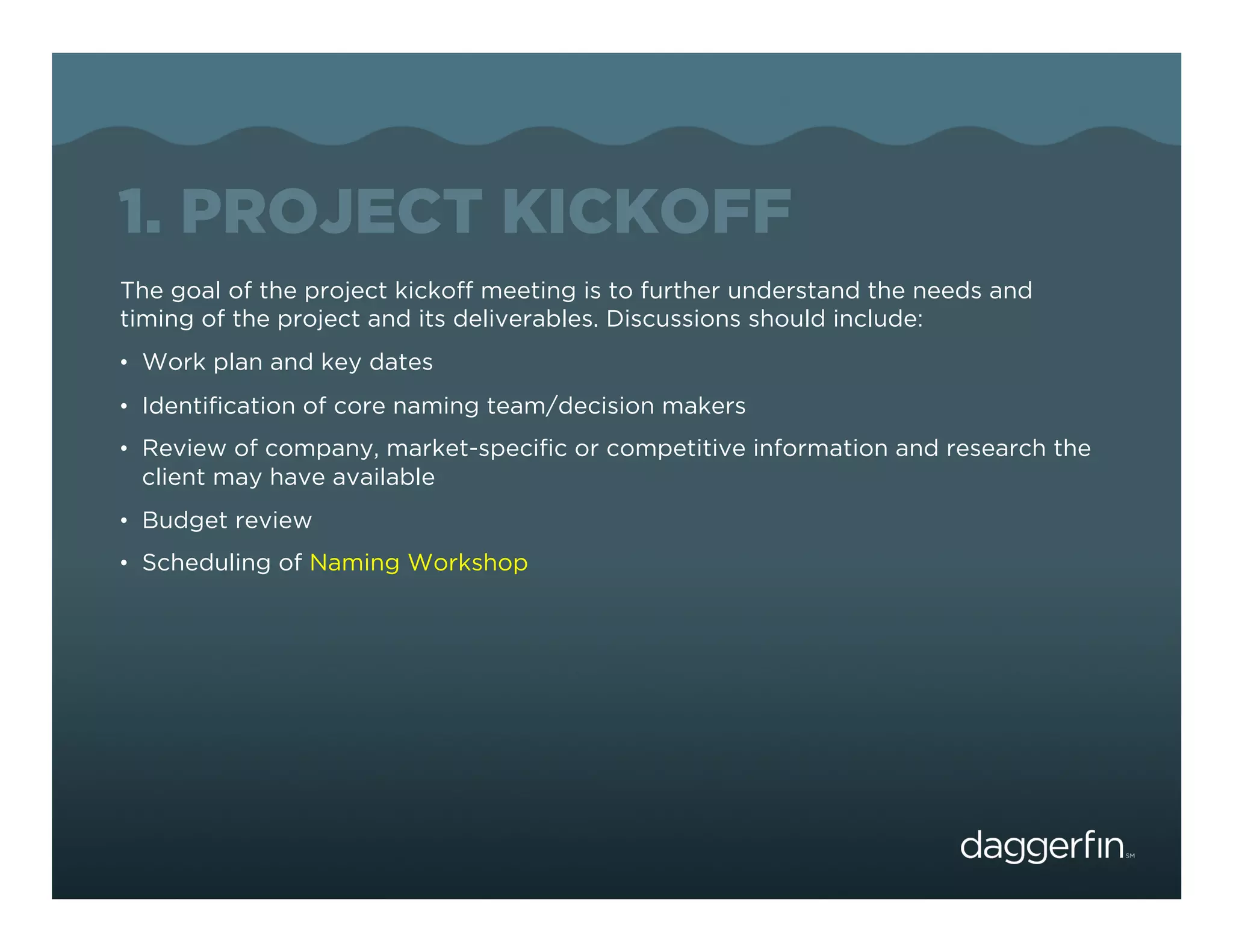 1. PROJECT KICKOFF
The goal of the project kickoff meeting is to further understand the needs and
timing of the project and its deliverables. Discussions should include:
•  Work plan and key dates
•  Identiﬁcation of core naming team/decision makers
•  Review of company, market-speciﬁc or competitive information and research the
 client may have available
•  Budget review
•  Scheduling of Naming Workshop
 