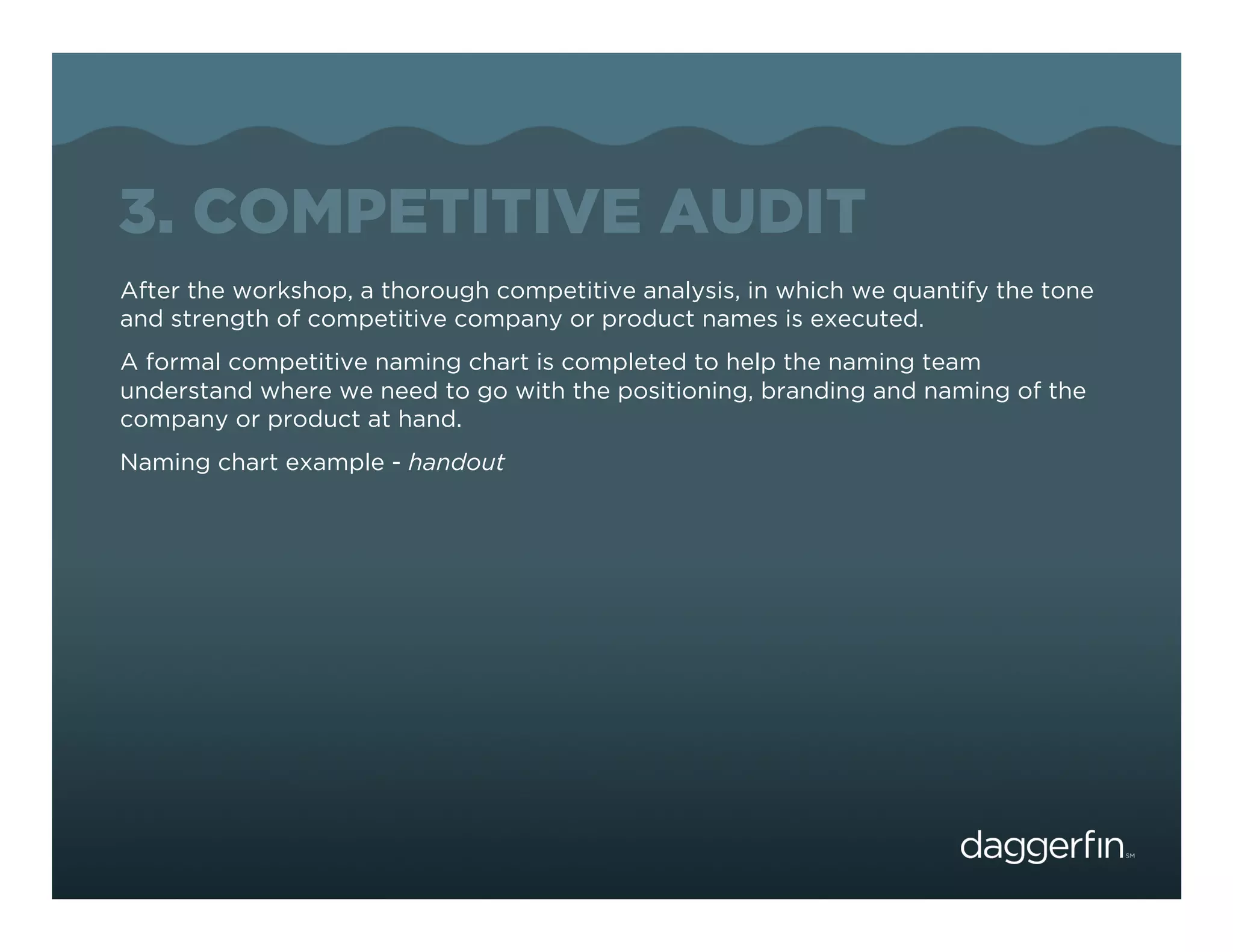3. COMPETITIVE AUDIT
After the workshop, a thorough competitive analysis, in which we quantify the tone
and strength of competitive company or product names is executed.
A formal competitive naming chart is completed to help the naming team
understand where we need to go with the positioning, branding and naming of the
company or product at hand.
Naming chart example - handout
 