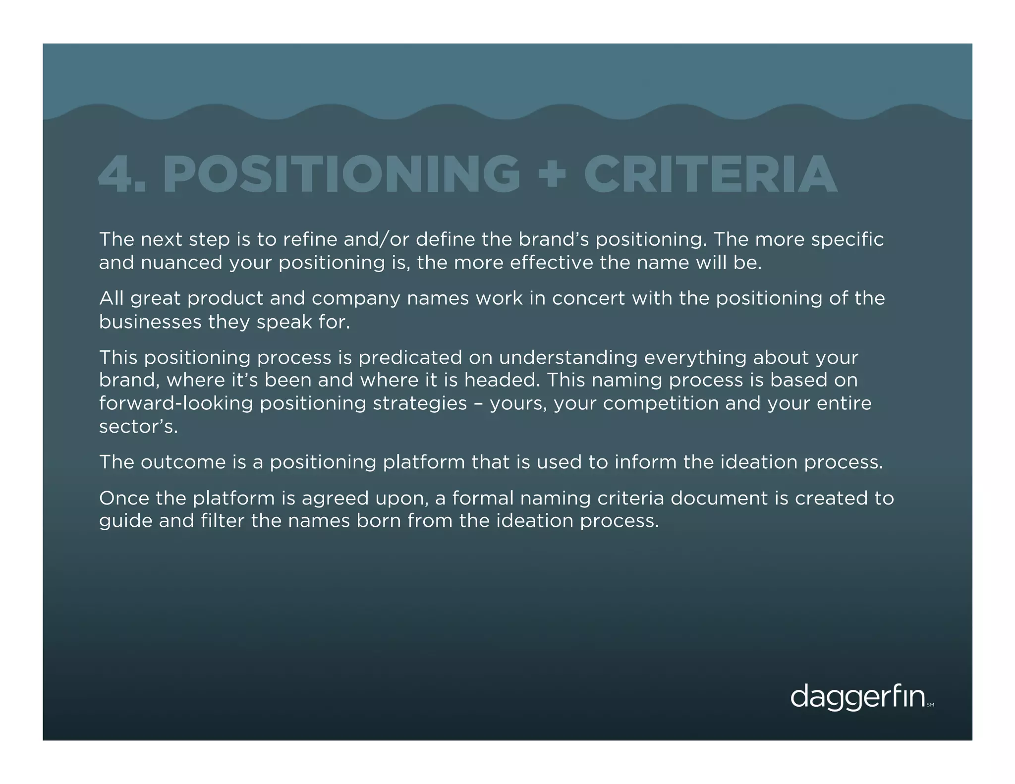 4. POSITIONING + CRITERIA
The next step is to reﬁne and/or deﬁne the brand’s positioning. The more speciﬁc
and nuanced your positioning is, the more effective the name will be.
All great product and company names work in concert with the positioning of the
businesses they speak for.
This positioning process is predicated on understanding everything about your
brand, where it’s been and where it is headed. This naming process is based on
forward-looking positioning strategies – yours, your competition and your entire
sector’s.
The outcome is a positioning platform that is used to inform the ideation process.
Once the platform is agreed upon, a formal naming criteria document is created to
guide and ﬁlter the names born from the ideation process.
 