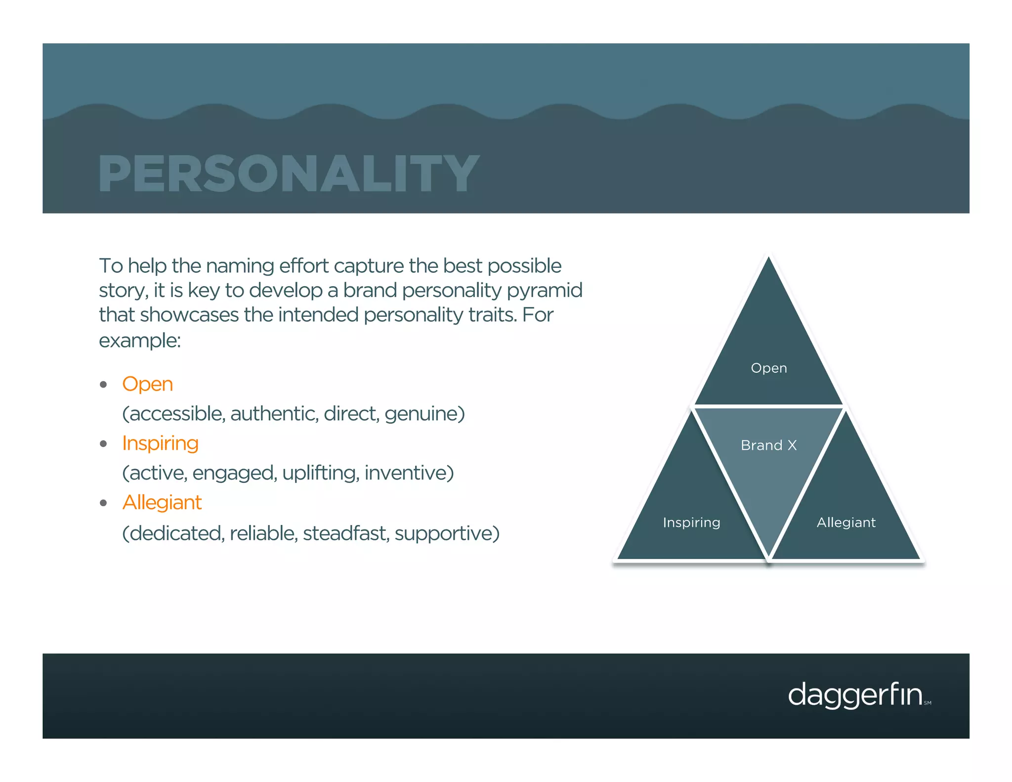 PERSONALITY
To help the naming effort capture the best possible
story, it is key to develop a brand personality pyramid
that showcases the intended personality traits. For
example:
                                                                       Open
  Open
   (accessible, authentic, direct, genuine)
  Inspiring                                                          Brand X

   (active, engaged, uplifting, inventive)
  Allegiant
                                                          Inspiring             Allegiant
   (dedicated, reliable, steadfast, supportive)
 
