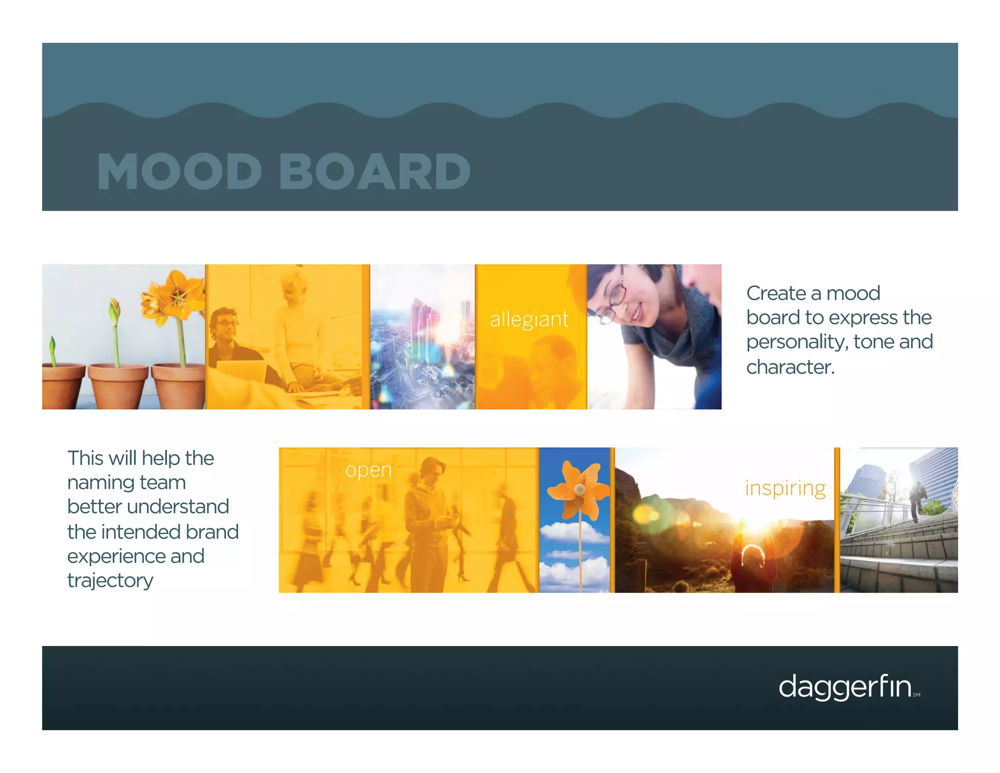MOOD BOARD

                     Create a mood
                     board to express the
                     personality, tone and
                     character.



This will help the
naming team
better understand
the intended brand
experience and
trajectory
 