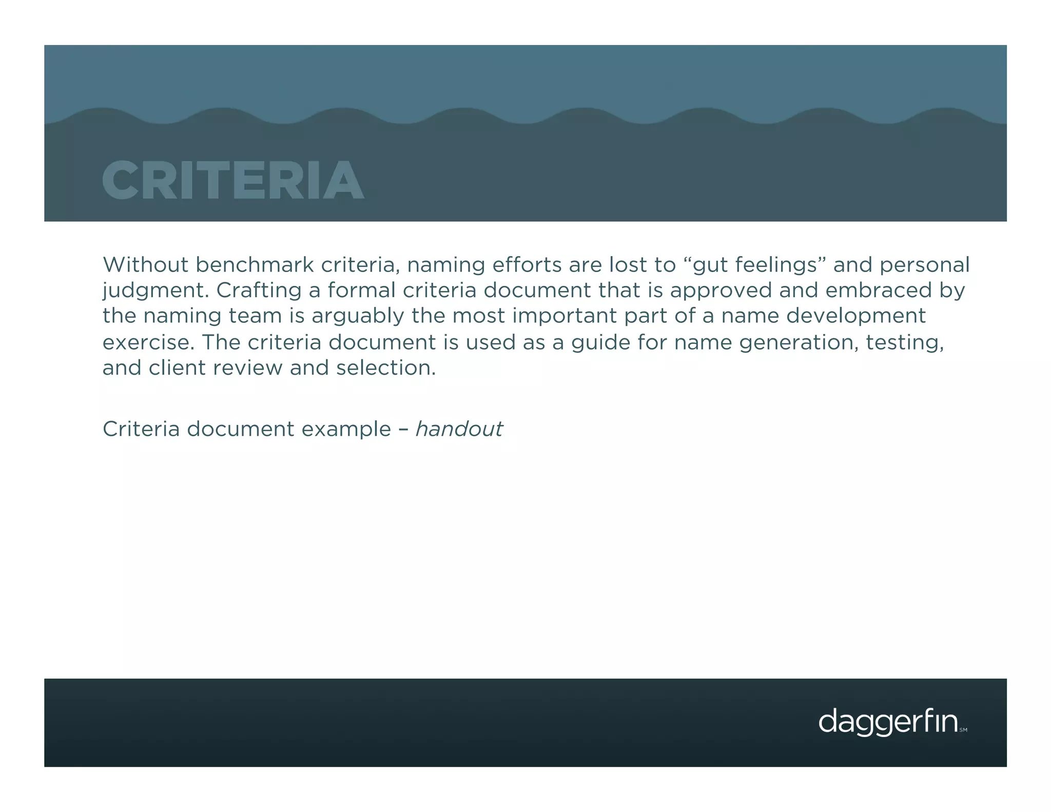 CRITERIA
Without benchmark criteria, naming efforts are lost to “gut feelings” and personal
judgment. Crafting a formal criteria document that is approved and embraced by
the naming team is arguably the most important part of a name development
exercise. The criteria document is used as a guide for name generation, testing,
and client review and selection.

Criteria document example – handout
 