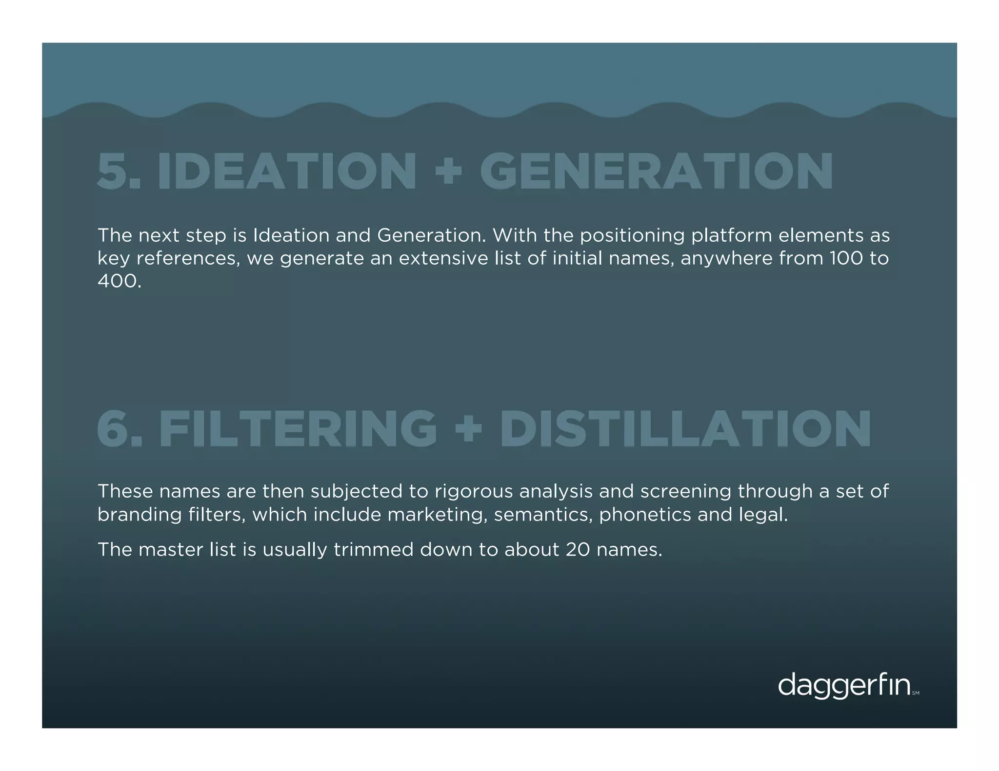 5. IDEATION + GENERATION
The next step is Ideation and Generation. With the positioning platform elements as
key references, we generate an extensive list of initial names, anywhere from 100 to
400.




6. FILTERING + DISTILLATION
These names are then subjected to rigorous analysis and screening through a set of
branding ﬁlters, which include marketing, semantics, phonetics and legal.
The master list is usually trimmed down to about 20 names.
 