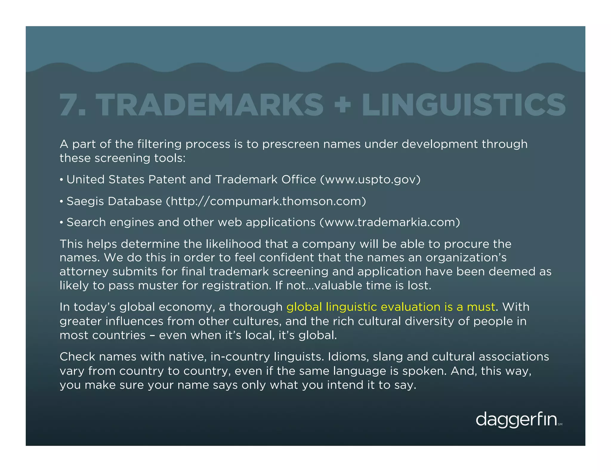 7. TRADEMARKS + LINGUISTICS
A part of the ﬁltering process is to prescreen names under development through
these screening tools:
•  United States Patent and Trademark Ofﬁce (www.uspto.gov)
•  Saegis Database (http://compumark.thomson.com)
•  Search engines and other web applications (www.trademarkia.com)
This helps determine the likelihood that a company will be able to procure the
names. We do this in order to feel conﬁdent that the names an organization’s
attorney submits for ﬁnal trademark screening and application have been deemed as
likely to pass muster for registration. If not…valuable time is lost.
In today’s global economy, a thorough global linguistic evaluation is a must. With
greater inﬂuences from other cultures, and the rich cultural diversity of people in
most countries – even when it’s local, it’s global.
Check names with native, in-country linguists. Idioms, slang and cultural associations
vary from country to country, even if the same language is spoken. And, this way,
you make sure your name says only what you intend it to say.
 