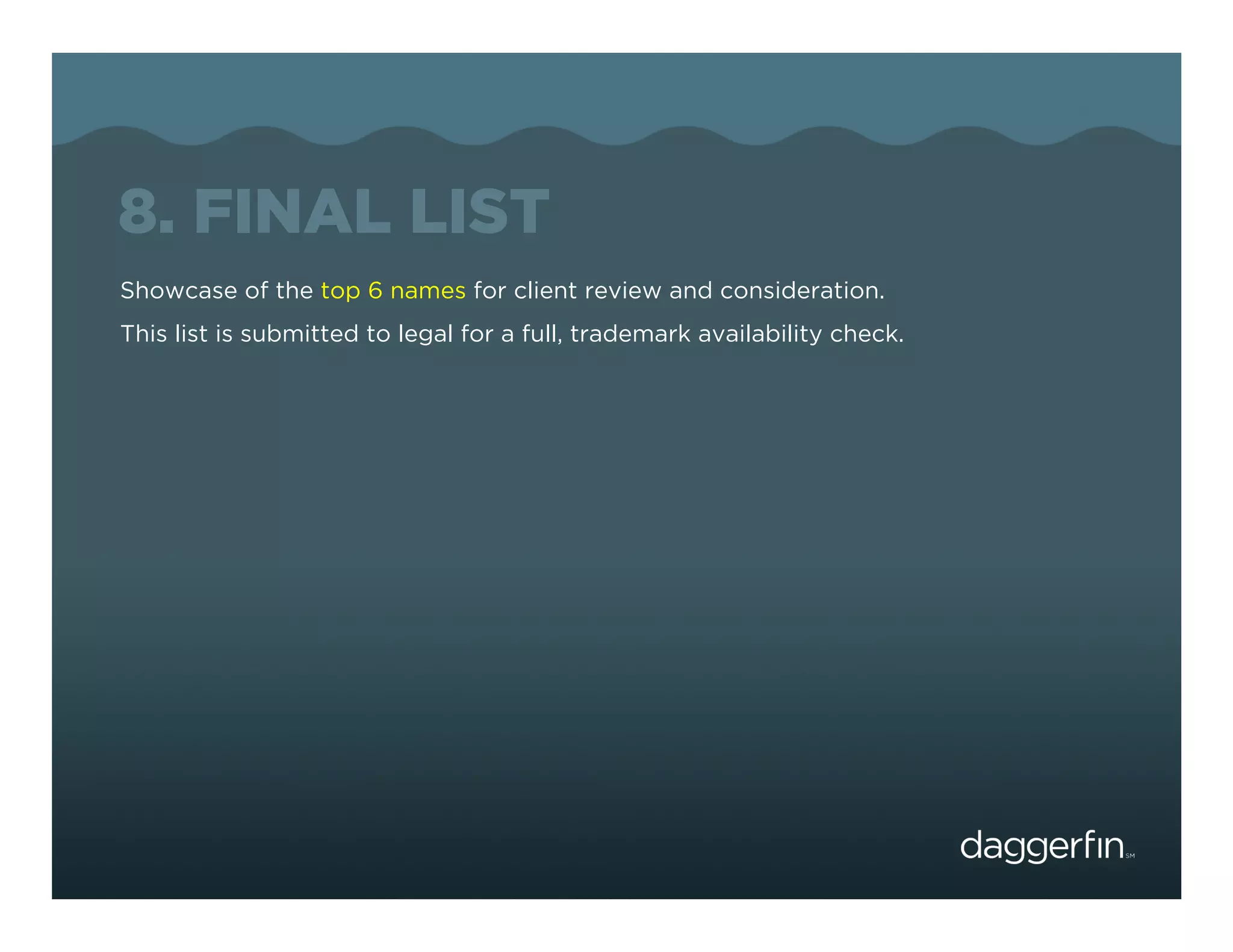8. FINAL LIST
Showcase of the top 6 names for client review and consideration.
This list is submitted to legal for a full, trademark availability check.
 