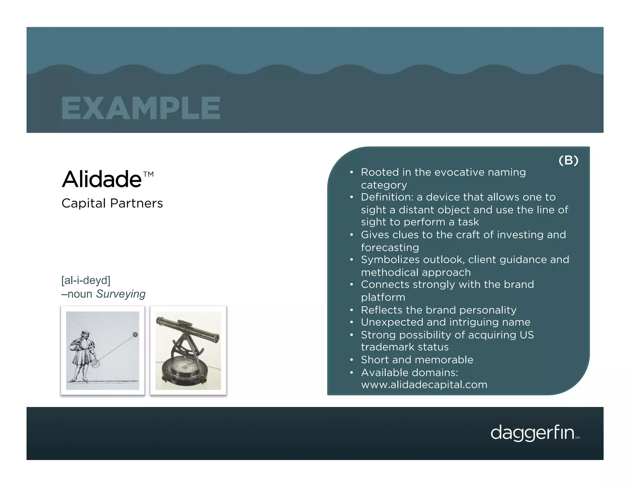 EXAMPLE
                                                             (B)
                   •  Rooted in the evocative naming
Alidade       TM
                      category
                   •  Deﬁnition: a device that allows one to
Capital Partners      sight a distant object and use the line of
                      sight to perform a task
                   •  Gives clues to the craft of investing and
                      forecasting
                   •  Symbolizes outlook, client guidance and
                      methodical approach
[al-i-deyd]        •  Connects strongly with the brand
–noun Surveying       platform
                   •  Reﬂects the brand personality
                   •  Unexpected and intriguing name
                   •  Strong possibility of acquiring US
                      trademark status
                   •  Short and memorable
                   •  Available domains:
                      www.alidadecapital.com
 
