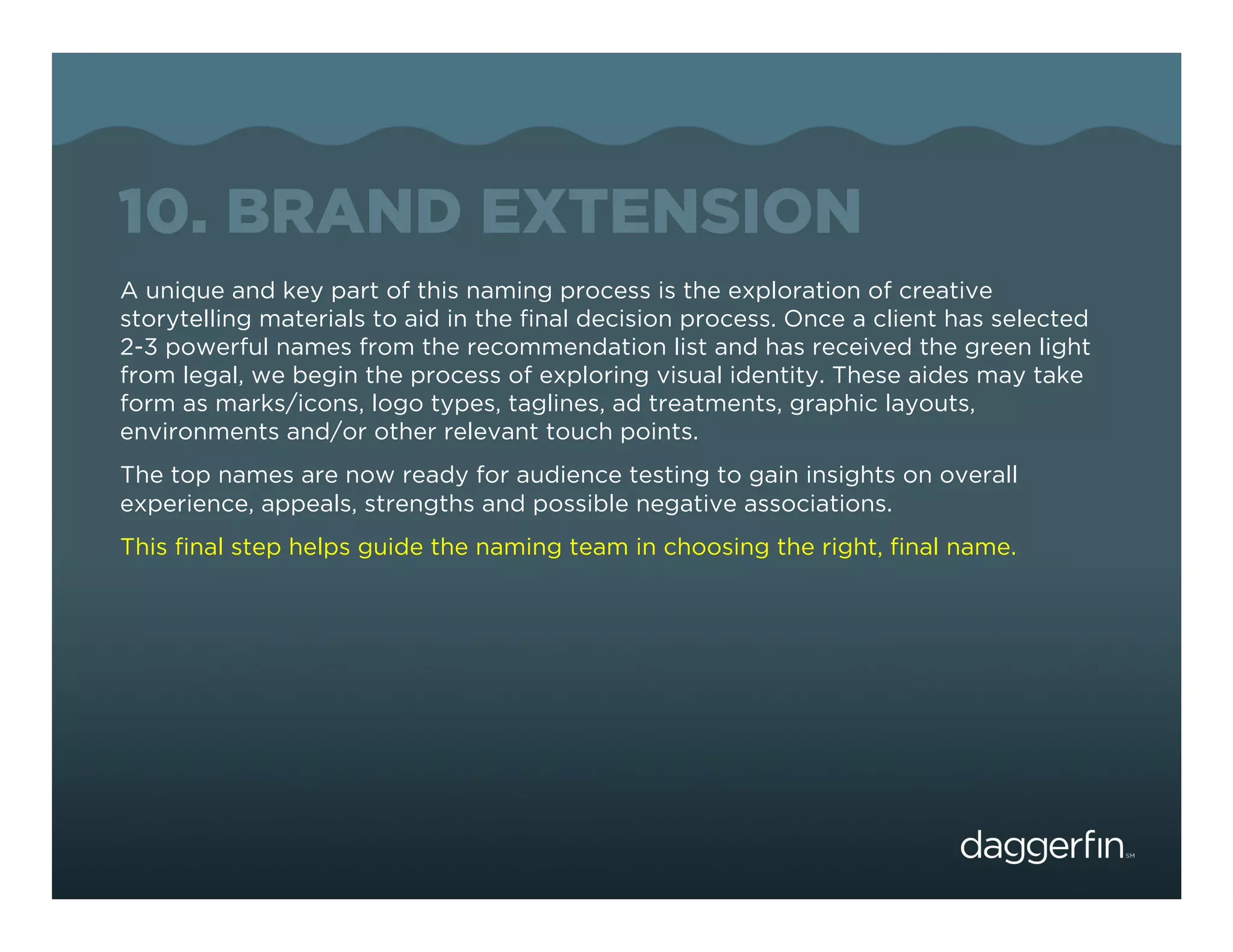 10. BRAND EXTENSION
A unique and key part of this naming process is the exploration of creative
storytelling materials to aid in the ﬁnal decision process. Once a client has selected
2-3 powerful names from the recommendation list and has received the green light
from legal, we begin the process of exploring visual identity. These aides may take
form as marks/icons, logo types, taglines, ad treatments, graphic layouts,
environments and/or other relevant touch points.
The top names are now ready for audience testing to gain insights on overall
experience, appeals, strengths and possible negative associations.
This ﬁnal step helps guide the naming team in choosing the right, ﬁnal name.
 