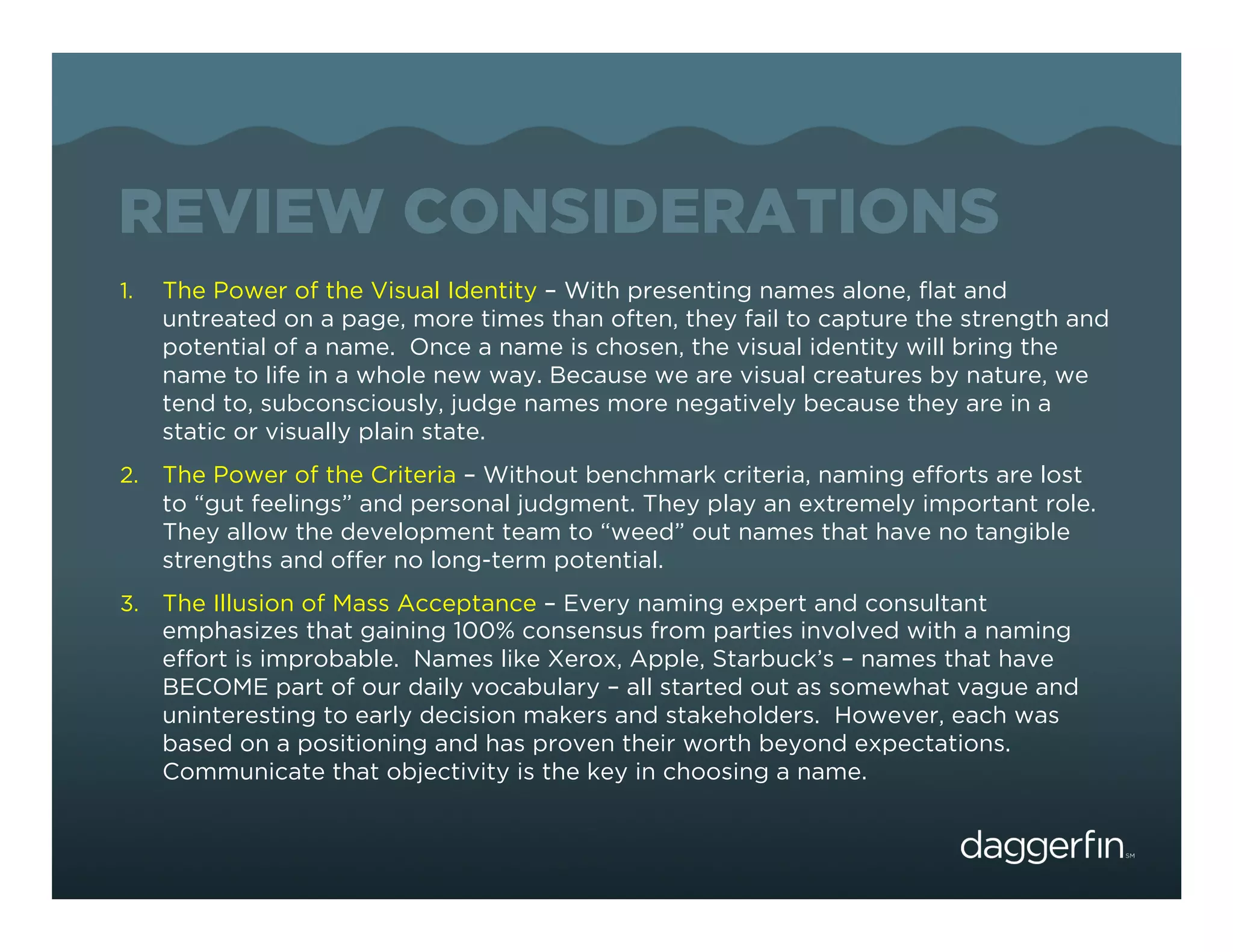 REVIEW CONSIDERATIONS
1.    The Power of the Visual Identity – With presenting names alone, ﬂat and
      untreated on a page, more times than often, they fail to capture the strength and
      potential of a name. Once a name is chosen, the visual identity will bring the
      name to life in a whole new way. Because we are visual creatures by nature, we
      tend to, subconsciously, judge names more negatively because they are in a
      static or visually plain state.
2.  The Power of the Criteria – Without benchmark criteria, naming efforts are lost
      to “gut feelings” and personal judgment. They play an extremely important role.
      They allow the development team to “weed” out names that have no tangible
      strengths and offer no long-term potential.
3.  The Illusion of Mass Acceptance – Every naming expert and consultant
      emphasizes that gaining 100% consensus from parties involved with a naming
      effort is improbable. Names like Xerox, Apple, Starbuck’s – names that have
      BECOME part of our daily vocabulary – all started out as somewhat vague and
      uninteresting to early decision makers and stakeholders. However, each was
      based on a positioning and has proven their worth beyond expectations.
      Communicate that objectivity is the key in choosing a name.
 