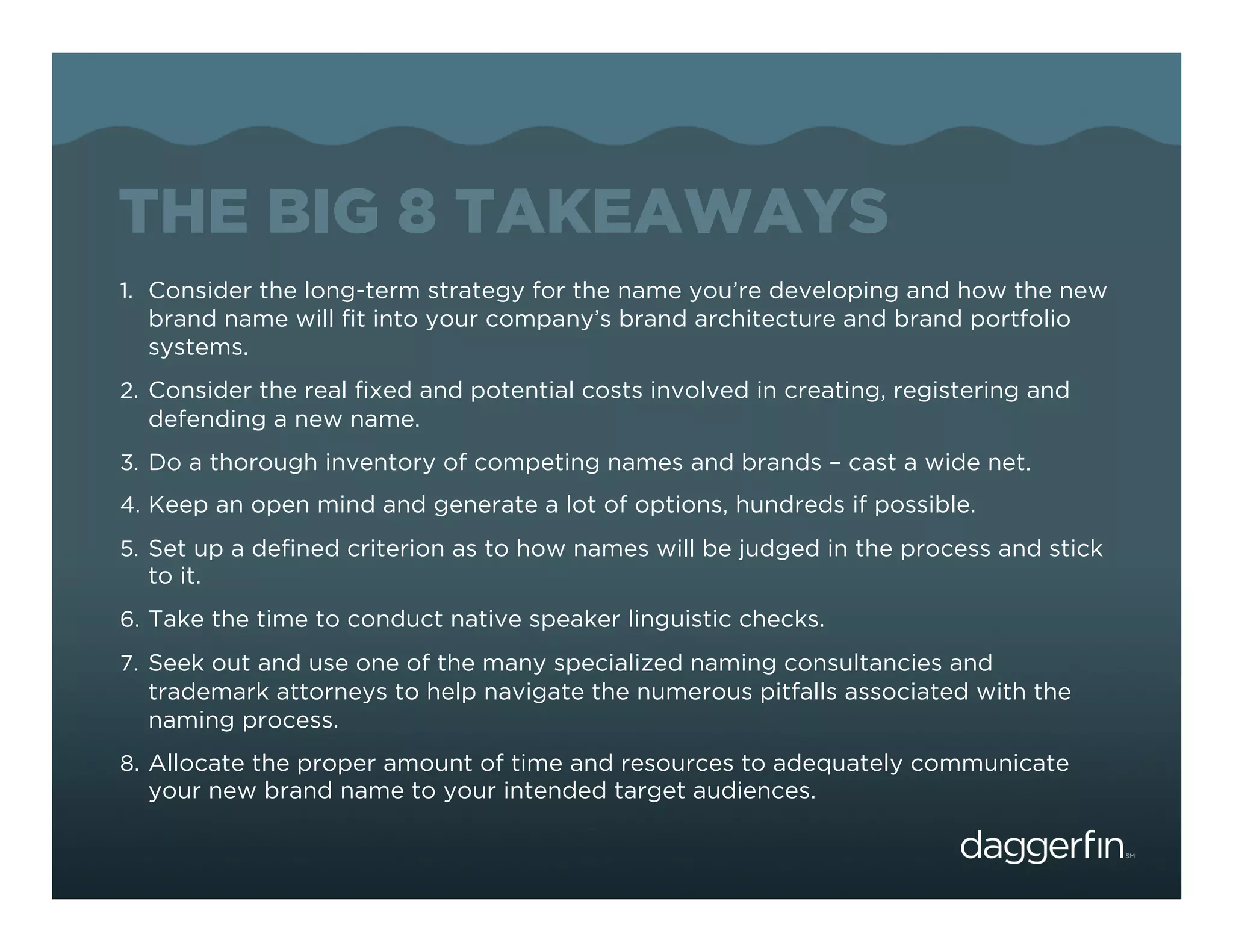 THE BIG 8 TAKEAWAYS
1.  Consider the long-term strategy for the name you’re developing and how the new
  brand name will ﬁt into your company’s brand architecture and brand portfolio
  systems.
2.  Consider the real ﬁxed and potential costs involved in creating, registering and
  defending a new name.
3.  Do a thorough inventory of competing names and brands – cast a wide net.
4.  Keep an open mind and generate a lot of options, hundreds if possible.
5.  Set up a deﬁned criterion as to how names will be judged in the process and stick
  to it.
6.  Take the time to conduct native speaker linguistic checks.
7.  Seek out and use one of the many specialized naming consultancies and
  trademark attorneys to help navigate the numerous pitfalls associated with the
  naming process.
8.  Allocate the proper amount of time and resources to adequately communicate
  your new brand name to your intended target audiences.
 