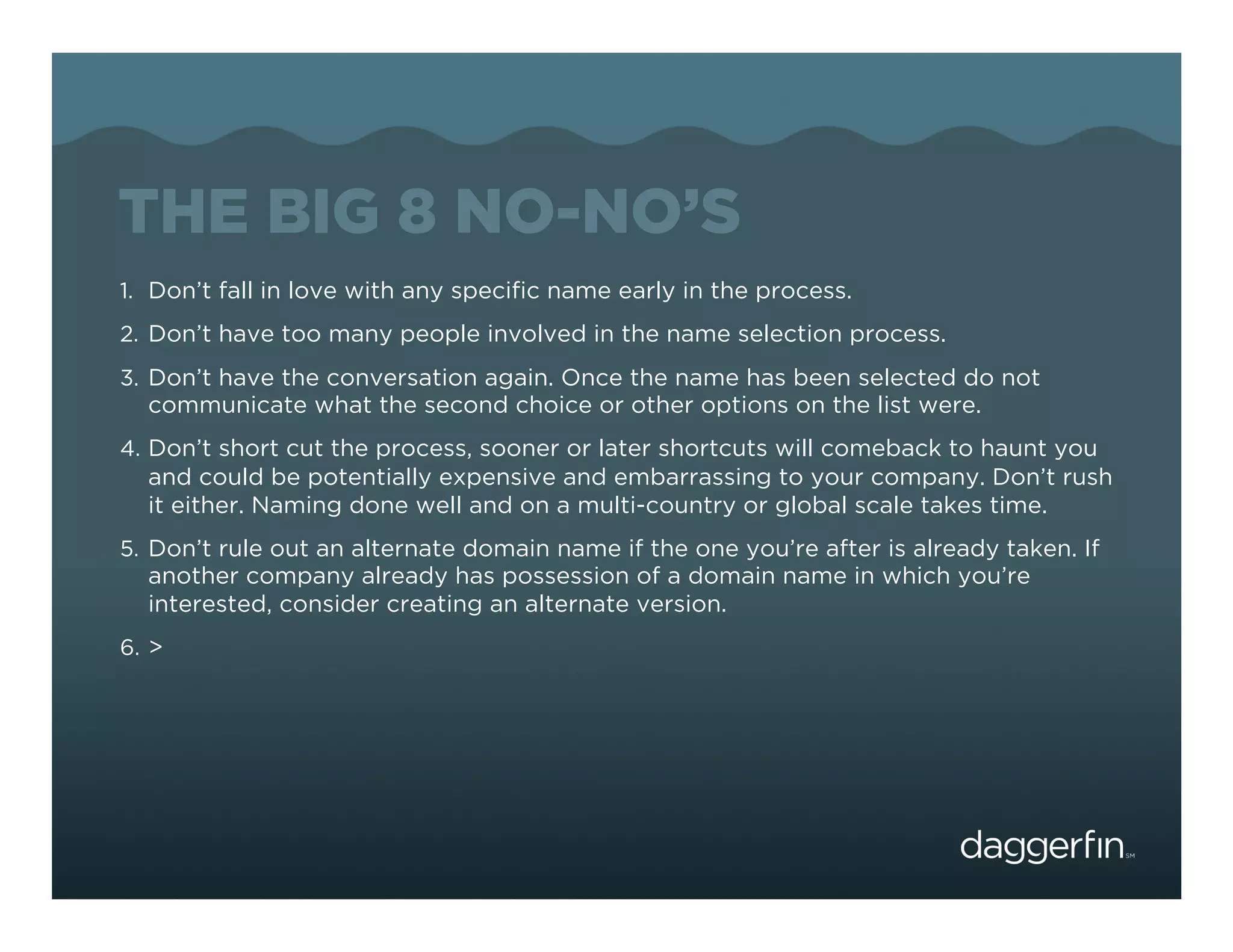 THE BIG 8 NO-NO’S
1.  Don’t fall in love with any speciﬁc name early in the process.
2.  Don’t have too many people involved in the name selection process.
3.  Don’t have the conversation again. Once the name has been selected do not
   communicate what the second choice or other options on the list were.
4.  Don’t short cut the process, sooner or later shortcuts will comeback to haunt you
   and could be potentially expensive and embarrassing to your company. Don’t rush
   it either. Naming done well and on a multi-country or global scale takes time.
5.  Don’t rule out an alternate domain name if the one you’re after is already taken. If
   another company already has possession of a domain name in which you’re
   interested, consider creating an alternate version.
6.  >
 