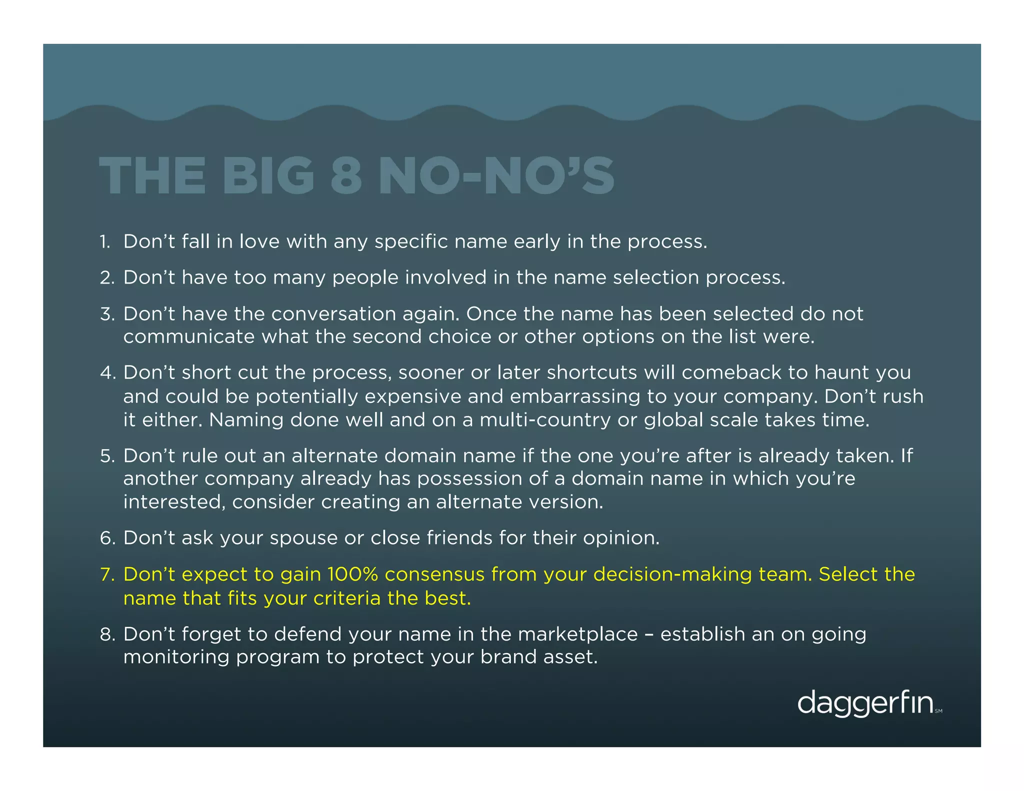 THE BIG 8 NO-NO’S
1.  Don’t fall in love with any speciﬁc name early in the process.
2.  Don’t have too many people involved in the name selection process.
3.  Don’t have the conversation again. Once the name has been selected do not
  communicate what the second choice or other options on the list were.
4.  Don’t short cut the process, sooner or later shortcuts will comeback to haunt you
  and could be potentially expensive and embarrassing to your company. Don’t rush
  it either. Naming done well and on a multi-country or global scale takes time.
5.  Don’t rule out an alternate domain name if the one you’re after is already taken. If
  another company already has possession of a domain name in which you’re
  interested, consider creating an alternate version.
6.  Don’t ask your spouse or close friends for their opinion.
7.  Don’t expect to gain 100% consensus from your decision-making team. Select the
  name that ﬁts your criteria the best.
8.  Don’t forget to defend your name in the marketplace – establish an on going
  monitoring program to protect your brand asset.
 