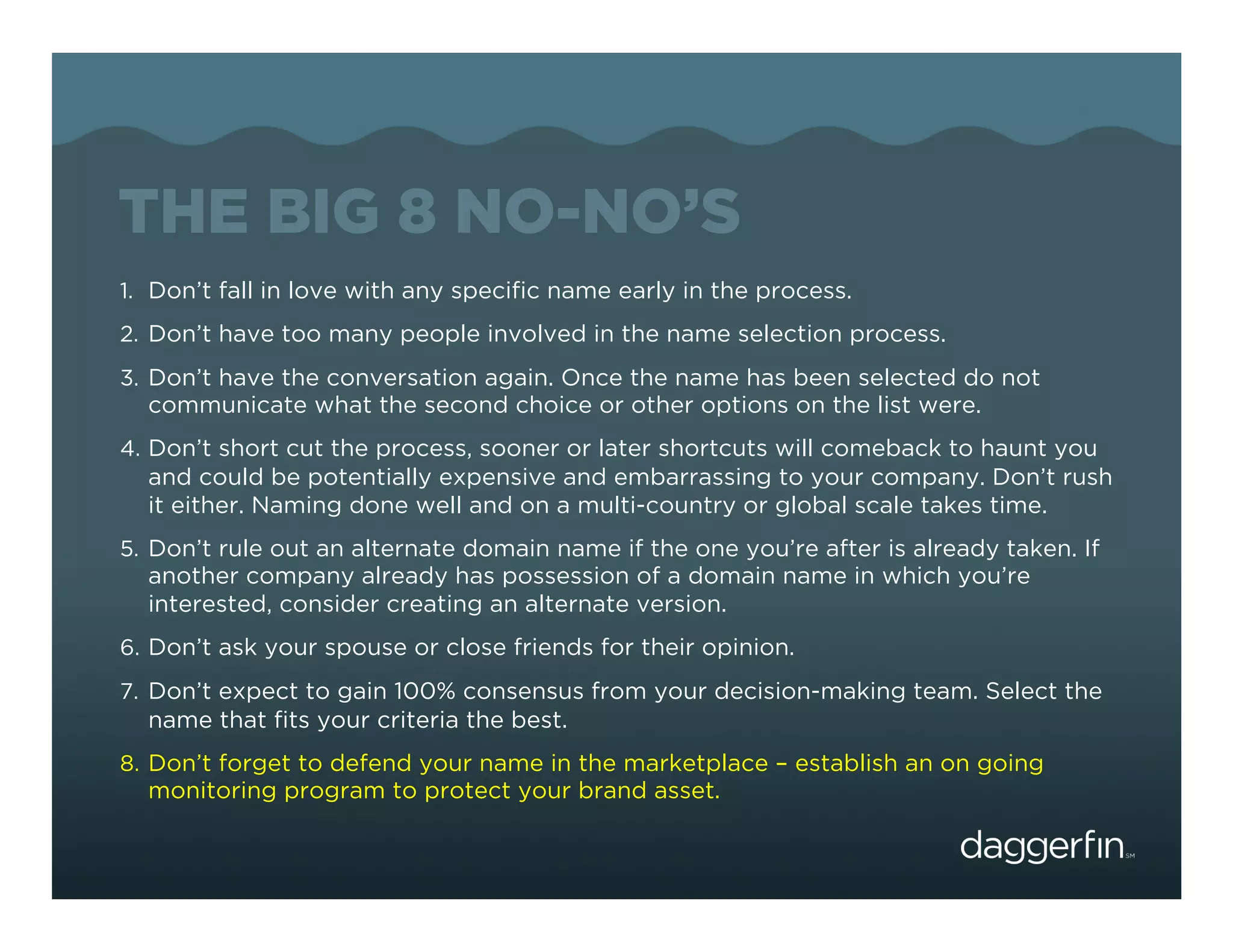 THE BIG 8 NO-NO’S
1.  Don’t fall in love with any speciﬁc name early in the process.
2.  Don’t have too many people involved in the name selection process.
3.  Don’t have the conversation again. Once the name has been selected do not
  communicate what the second choice or other options on the list were.
4.  Don’t short cut the process, sooner or later shortcuts will comeback to haunt you
  and could be potentially expensive and embarrassing to your company. Don’t rush
  it either. Naming done well and on a multi-country or global scale takes time.
5.  Don’t rule out an alternate domain name if the one you’re after is already taken. If
  another company already has possession of a domain name in which you’re
  interested, consider creating an alternate version.
6.  Don’t ask your spouse or close friends for their opinion.
7.  Don’t expect to gain 100% consensus from your decision-making team. Select the
  name that ﬁts your criteria the best.
8.  Don’t forget to defend your name in the marketplace – establish an on going
  monitoring program to protect your brand asset.
 