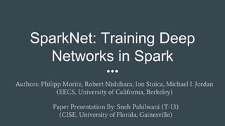 SparkNet: Training Deep
Networks in Spark
Authors: Philipp Moritz, Robert Nishihara, Ion Stoica, Michael I. Jordan
(EECS, University of California, Berkeley)
Paper Presentation By: Sneh Pahilwani (T-13)
(CISE, University of Florida, Gainesville)
 