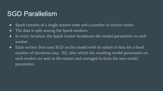 SGD Parallelism
● Spark consists of a single master node and a number of worker nodes.
● The data is split among the Spark workers.
● In every iteration, the Spark master broadcasts the model parameters to each
worker.
● Each worker then runs SGD on the model with its subset of data for a fixed
number of iterations (say, 50), after which the resulting model parameters on
each worker are sent to the master and averaged to form the new model
parameters.
 