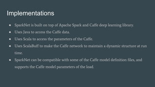 Implementations
● SparkNet is built on top of Apache Spark and Caffe deep learning library.
● Uses Java to access the Caffe data.
● Uses Scala to access the parameters of the Caffe.
● Uses ScalaBuff to make the Caffe network to maintain a dynamic structure at run
time.
● SparkNet can be compatible with some of the Caffe model definition files, and
supports the Caffe model parameters of the load.
 