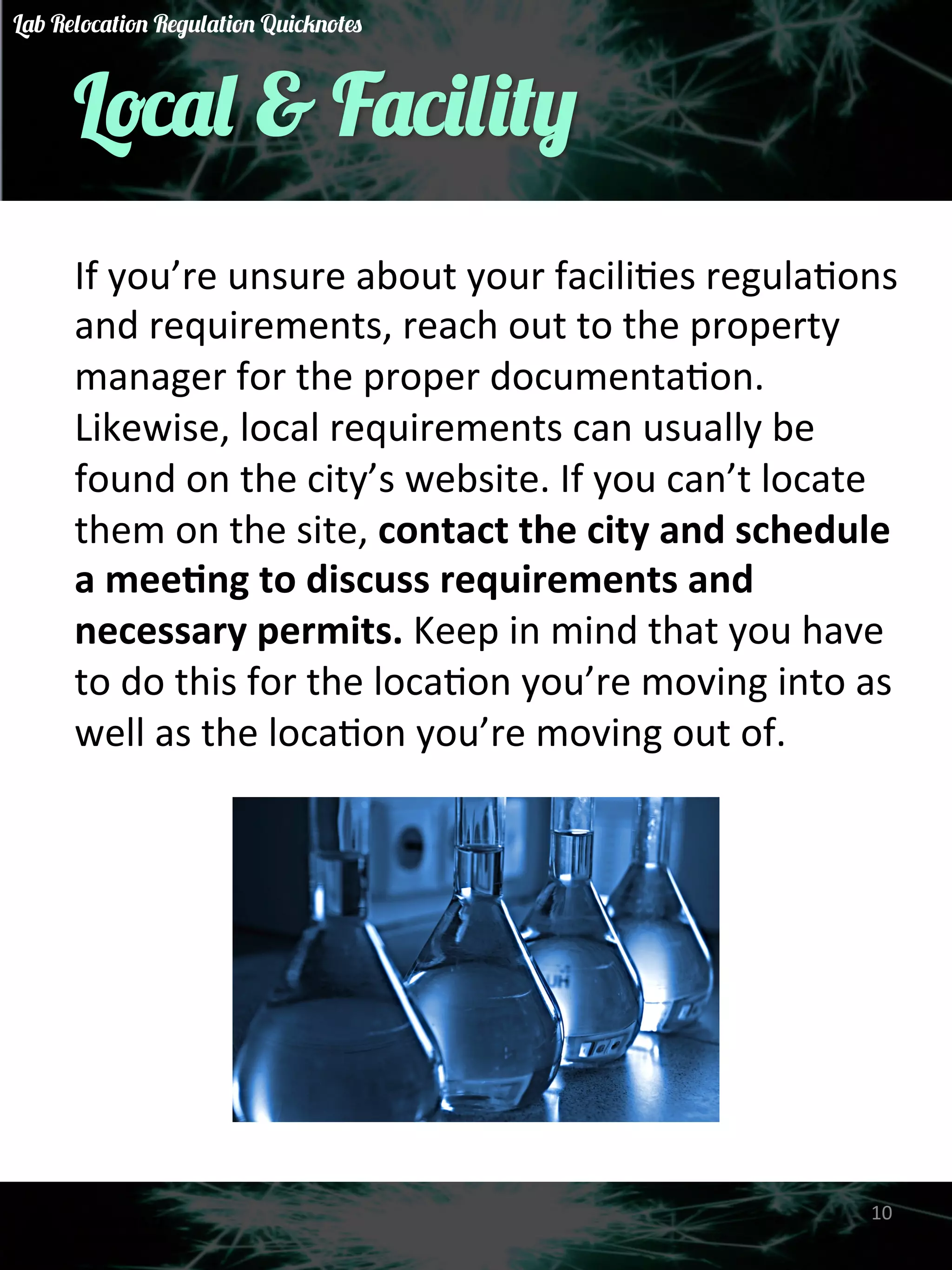 Local & Facility 
If 
you’re 
unsure 
about 
your 
faciliGes 
regulaGons 
and 
requirements, 
reach 
out 
to 
the 
property 
manager 
for 
the 
proper 
documentaGon. 
Likewise, 
local 
requirements 
can 
usually 
be 
found 
on 
the 
city’s 
website. 
If 
you 
can’t 
locate 
them 
on 
the 
site, 
contact 
the 
city 
and 
schedule 
a 
mee)ng 
to 
discuss 
requirements 
and 
necessary 
permits. 
Keep 
in 
mind 
that 
you 
have 
to 
do 
this 
for 
the 
locaGon 
you’re 
moving 
into 
as 
well 
as 
the 
locaGon 
you’re 
moving 
out 
of. 
10 
Lab Relocation Regulation Quicknotes 
 