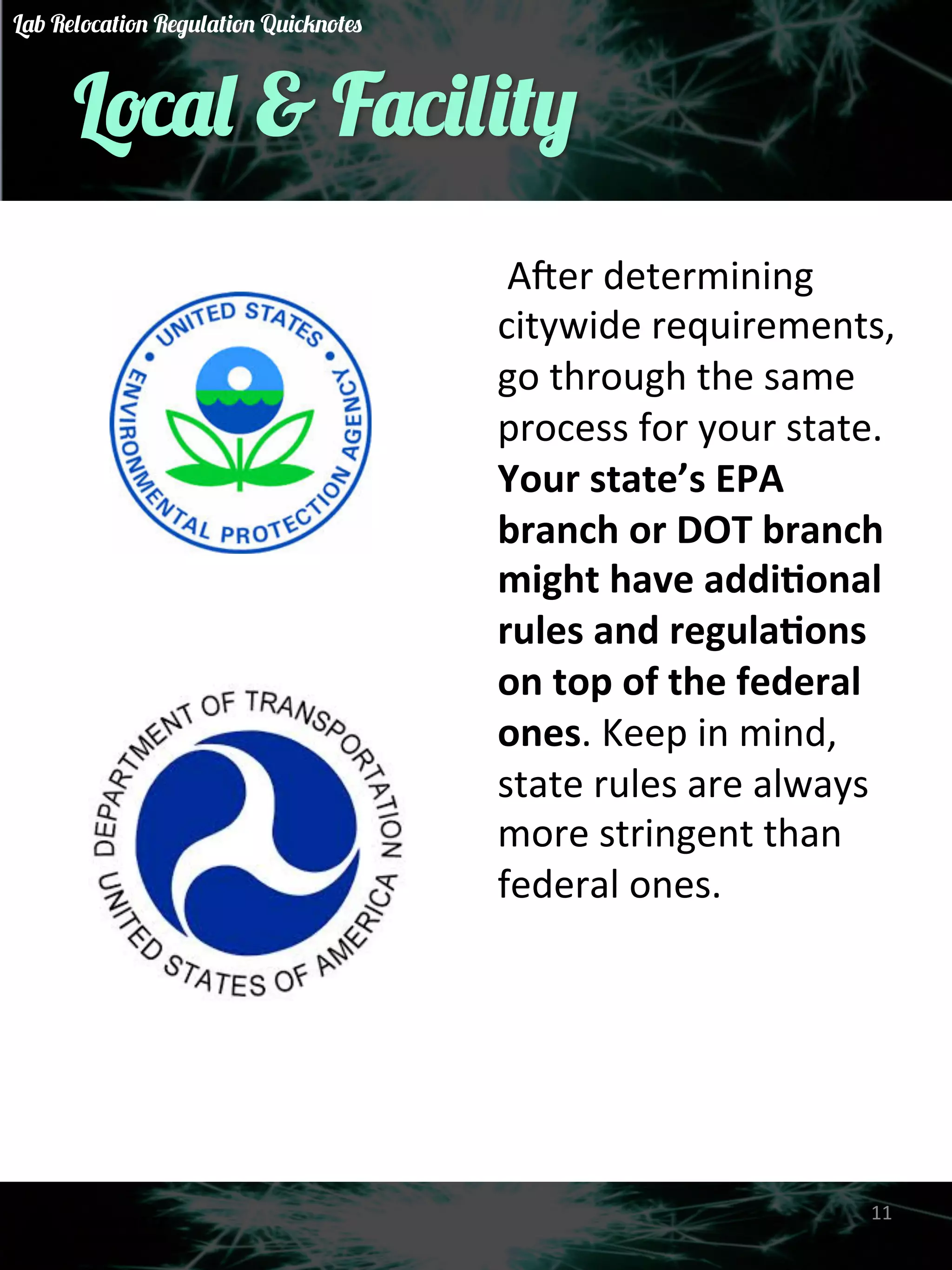 Local & Facility 
A&er 
determining 
citywide 
requirements, 
go 
through 
the 
same 
process 
for 
your 
state. 
Your 
state’s 
EPA 
branch 
or 
DOT 
branch 
might 
have 
addi)onal 
rules 
and 
regula)ons 
on 
top 
of 
the 
federal 
ones. 
Keep 
in 
mind, 
state 
rules 
are 
always 
more 
stringent 
than 
federal 
ones. 
11 
Lab Relocation Regulation Quicknotes 
 
