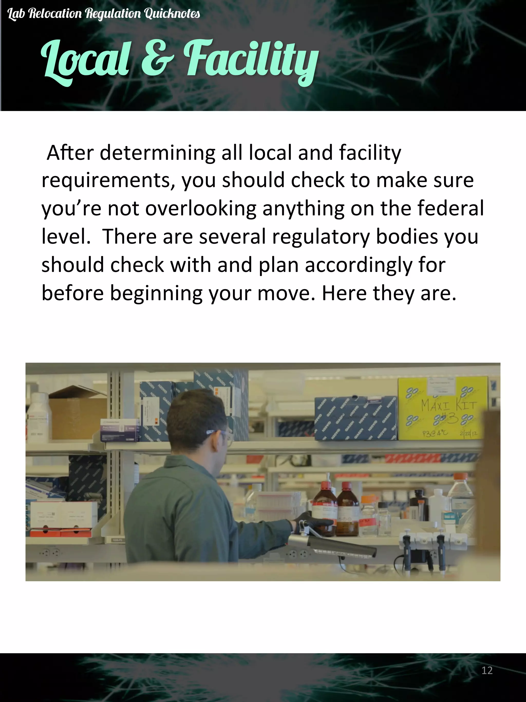 Local & Facility 
A&er 
determining 
all 
local 
and 
facility 
requirements, 
you 
should 
check 
to 
make 
sure 
you’re 
not 
overlooking 
anything 
on 
the 
federal 
level. 
There 
are 
several 
regulatory 
bodies 
you 
should 
check 
with 
and 
plan 
accordingly 
for 
before 
beginning 
your 
move. 
Here 
they 
are. 
12 
Lab Relocation Regulation Quicknotes 
 