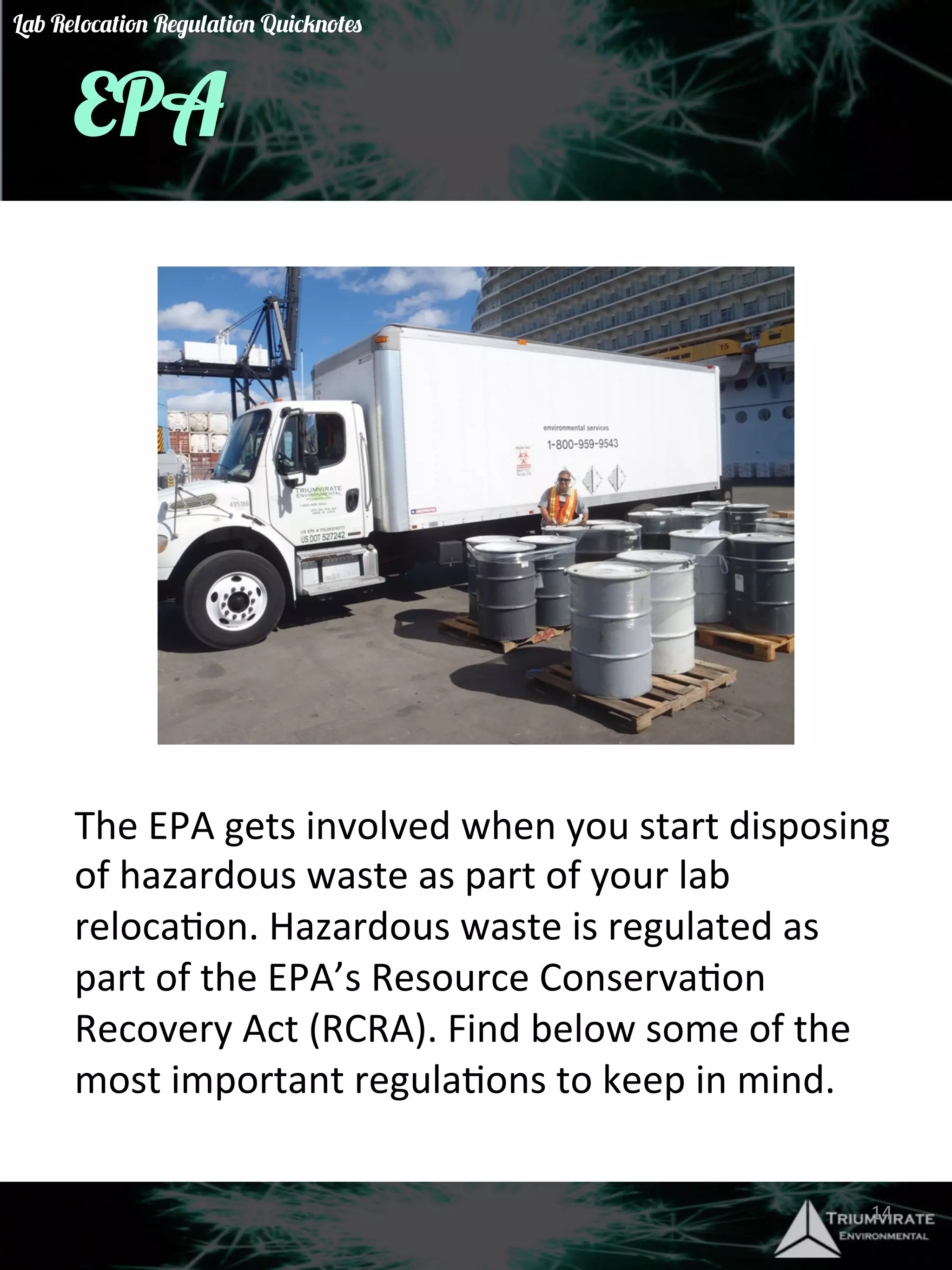 EPA 
The 
EPA 
gets 
involved 
when 
you 
start 
disposing 
of 
hazardous 
waste 
as 
part 
of 
your 
lab 
relocaGon. 
Hazardous 
waste 
is 
regulated 
as 
part 
of 
the 
EPA’s 
Resource 
ConservaGon 
Recovery 
Act 
(RCRA). 
Find 
below 
some 
of 
the 
most 
important 
regulaGons 
to 
keep 
in 
mind. 
14 
Lab Relocation Regulation Quicknotes 
 