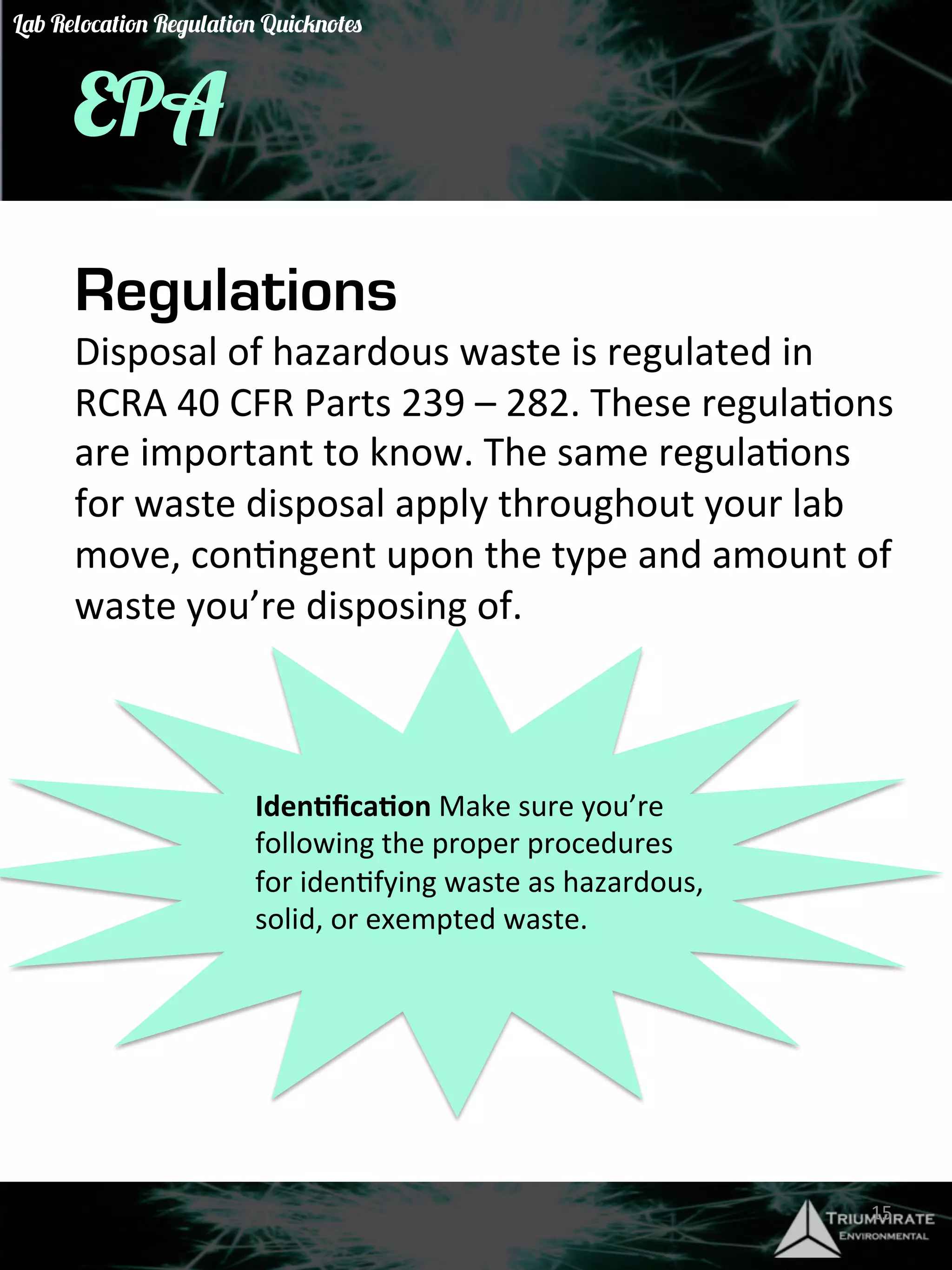 EPA 
Regulations 
Disposal 
of 
hazardous 
waste 
is 
regulated 
in 
RCRA 
40 
CFR 
Parts 
239 
– 
282. 
These 
regulaGons 
are 
important 
to 
know. 
The 
same 
regulaGons 
for 
waste 
disposal 
apply 
throughout 
your 
lab 
move, 
conGngent 
upon 
the 
type 
and 
amount 
of 
waste 
you’re 
disposing 
of. 
Iden)fica)on 
Make 
sure 
you’re 
following 
the 
proper 
procedures 
for 
idenGfying 
waste 
as 
hazardous, 
solid, 
or 
exempted 
waste. 
15 
Lab Relocation Regulation Quicknotes 
 