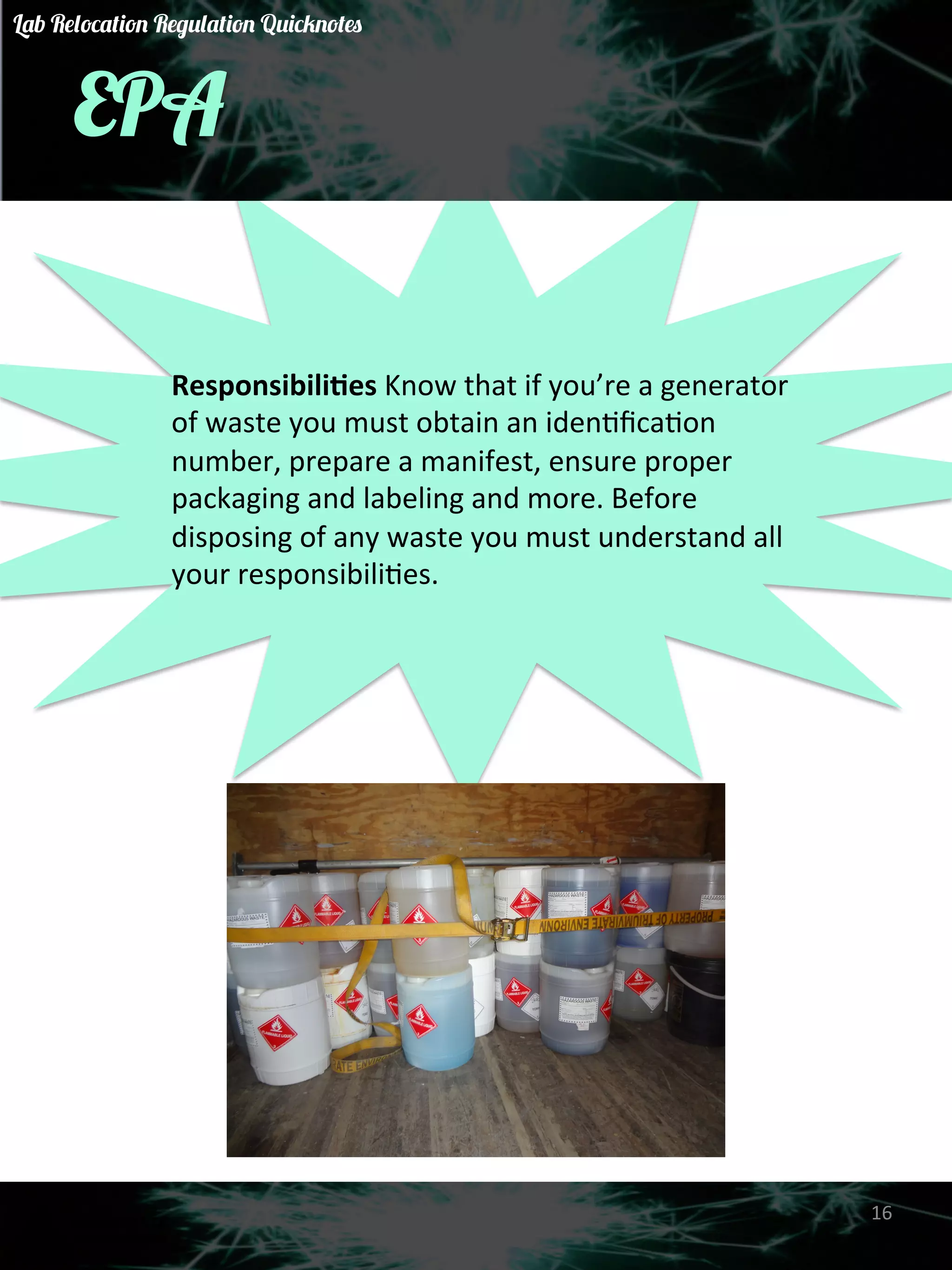 EPA 
Responsibili)es 
Know 
that 
if 
you’re 
a 
generator 
of 
waste 
you 
must 
obtain 
an 
idenGficaGon 
number, 
prepare 
a 
manifest, 
ensure 
proper 
packaging 
and 
labeling 
and 
more. 
Before 
disposing 
of 
any 
waste 
you 
must 
understand 
all 
your 
responsibiliGes. 
16 
Lab Relocation Regulation Quicknotes 
 