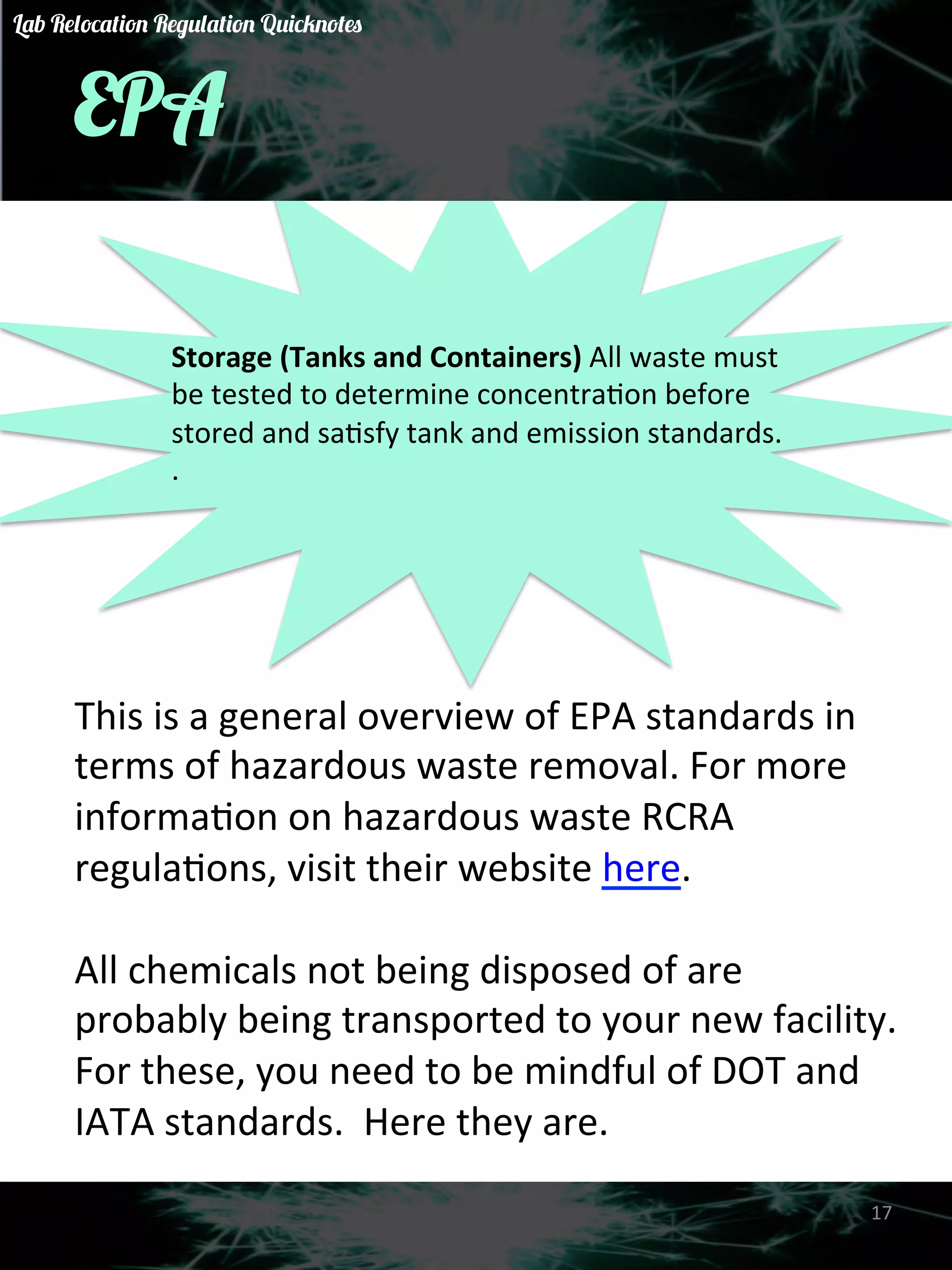 EPA 
Storage 
(Tanks 
and 
Containers) 
All 
waste 
must 
be 
tested 
to 
determine 
concentraGon 
before 
stored 
and 
saGsfy 
tank 
and 
emission 
standards. 
. 
This 
is 
a 
general 
overview 
of 
EPA 
standards 
in 
terms 
of 
hazardous 
waste 
removal. 
For 
more 
informaGon 
on 
hazardous 
waste 
RCRA 
regulaGons, 
visit 
their 
website 
here. 
All 
chemicals 
not 
being 
disposed 
of 
are 
probably 
being 
transported 
to 
your 
new 
facility. 
For 
these, 
you 
need 
to 
be 
mindful 
of 
DOT 
and 
IATA 
standards. 
Here 
they 
are. 
17 
Lab Relocation Regulation Quicknotes 
 