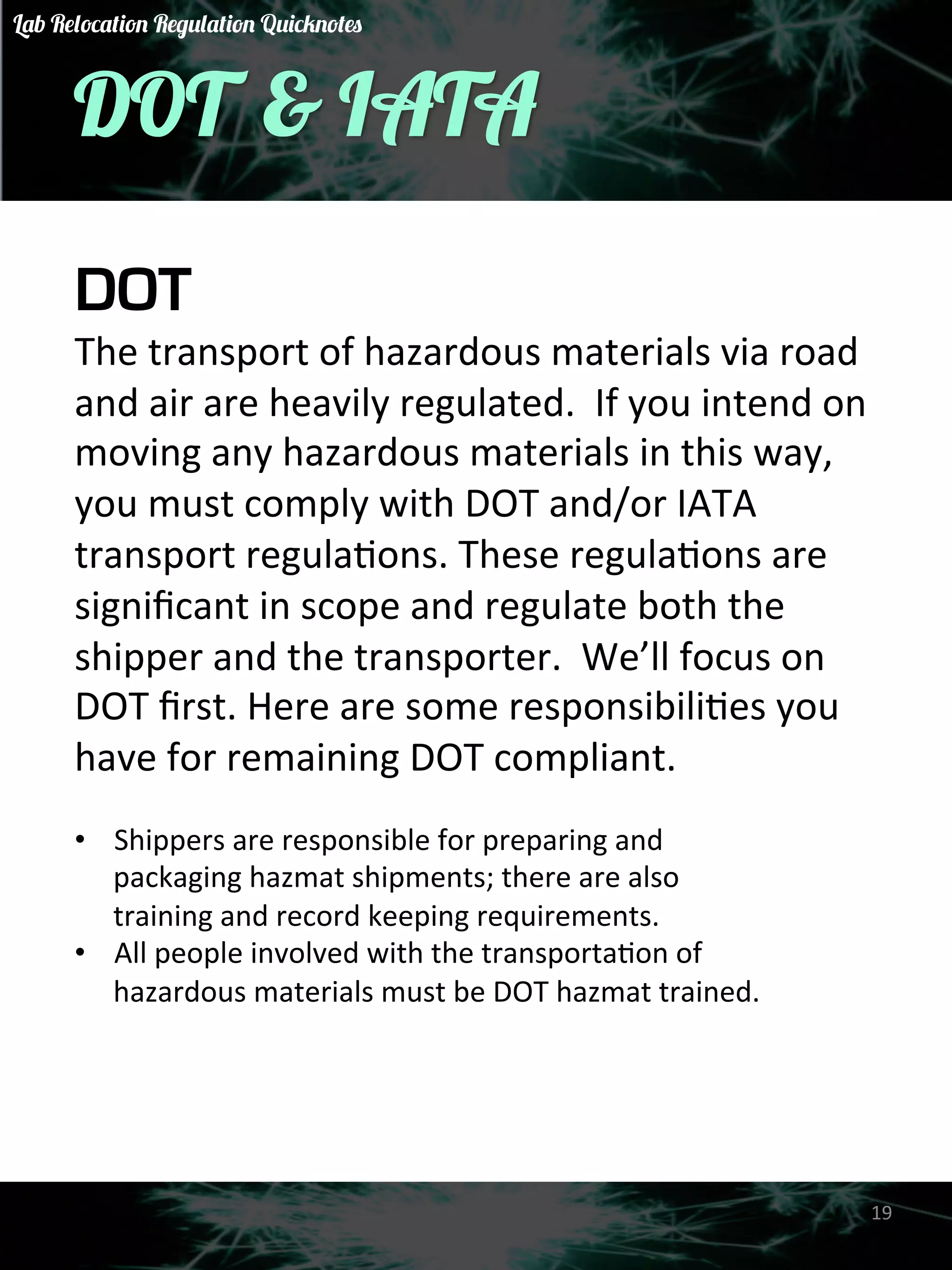 DOT & IATA 
DOT 
The 
transport 
of 
hazardous 
materials 
via 
road 
and 
air 
are 
heavily 
regulated. 
If 
you 
intend 
on 
moving 
any 
hazardous 
materials 
in 
this 
way, 
you 
must 
comply 
with 
DOT 
and/or 
IATA 
transport 
regulaGons. 
These 
regulaGons 
are 
significant 
in 
scope 
and 
regulate 
both 
the 
shipper 
and 
the 
transporter. 
We’ll 
focus 
on 
DOT 
first. 
Here 
are 
some 
responsibiliGes 
you 
have 
for 
remaining 
DOT 
compliant. 
• Shippers 
are 
responsible 
for 
preparing 
and 
packaging 
hazmat 
shipments; 
there 
are 
also 
training 
and 
record 
keeping 
requirements. 
• All 
people 
involved 
with 
the 
transportaGon 
of 
hazardous 
materials 
must 
be 
DOT 
hazmat 
trained. 
19 
Lab Relocation Regulation Quicknotes 
 