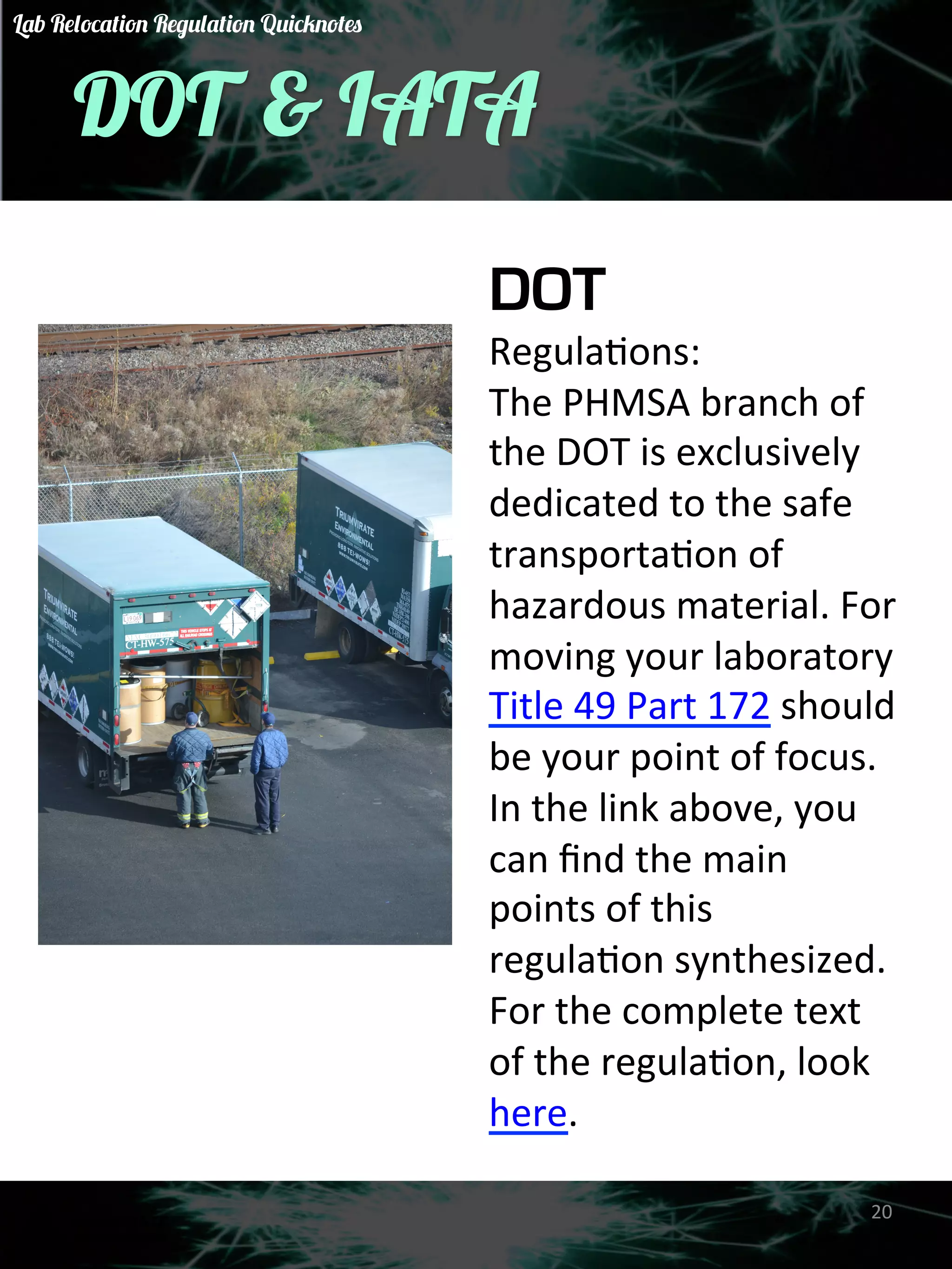 DOT & IATA 
DOT 
RegulaGons: 
The 
PHMSA 
branch 
of 
the 
DOT 
is 
exclusively 
dedicated 
to 
the 
safe 
transportaGon 
of 
hazardous 
material. 
For 
moving 
your 
laboratory 
Title 
49 
Part 
172 
should 
be 
your 
point 
of 
focus. 
In 
the 
link 
above, 
you 
can 
find 
the 
main 
points 
of 
this 
regulaGon 
synthesized. 
For 
the 
complete 
text 
of 
the 
regulaGon, 
look 
here. 
20 
Lab Relocation Regulation Quicknotes 
 