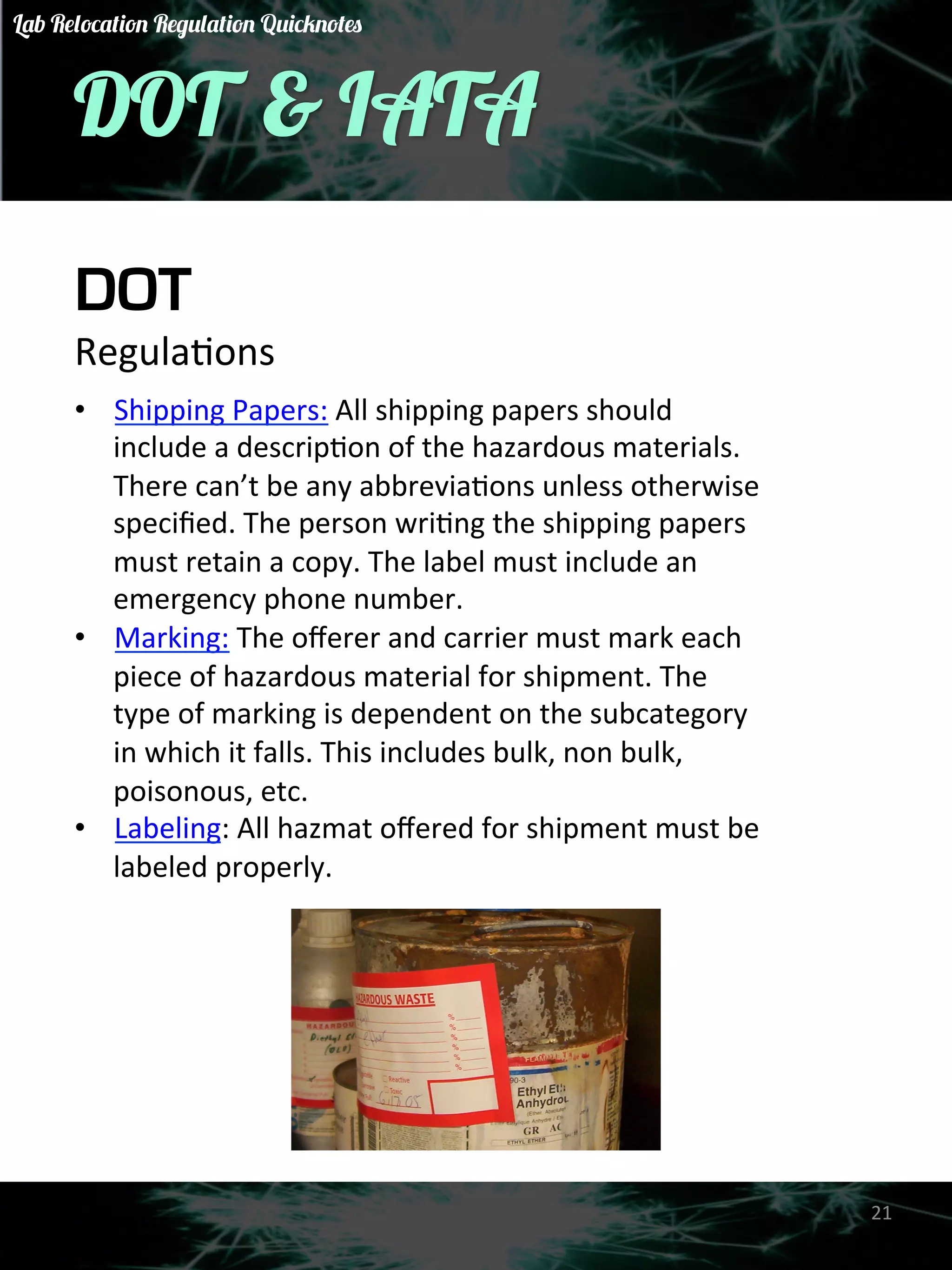 DOT & IATA 
DOT 
RegulaGons 
• Shipping 
Papers: 
All 
shipping 
papers 
should 
include 
a 
descripGon 
of 
the 
hazardous 
materials. 
There 
can’t 
be 
any 
abbreviaGons 
unless 
otherwise 
specified. 
The 
person 
wriGng 
the 
shipping 
papers 
must 
retain 
a 
copy. 
The 
label 
must 
include 
an 
emergency 
phone 
number. 
• Marking: 
The 
offerer 
and 
carrier 
must 
mark 
each 
piece 
of 
hazardous 
material 
for 
shipment. 
The 
type 
of 
marking 
is 
dependent 
on 
the 
subcategory 
in 
which 
it 
falls. 
This 
includes 
bulk, 
non 
bulk, 
poisonous, 
etc. 
• Labeling: 
All 
hazmat 
offered 
for 
shipment 
must 
be 
labeled 
properly. 
21 
Lab Relocation Regulation Quicknotes 
 