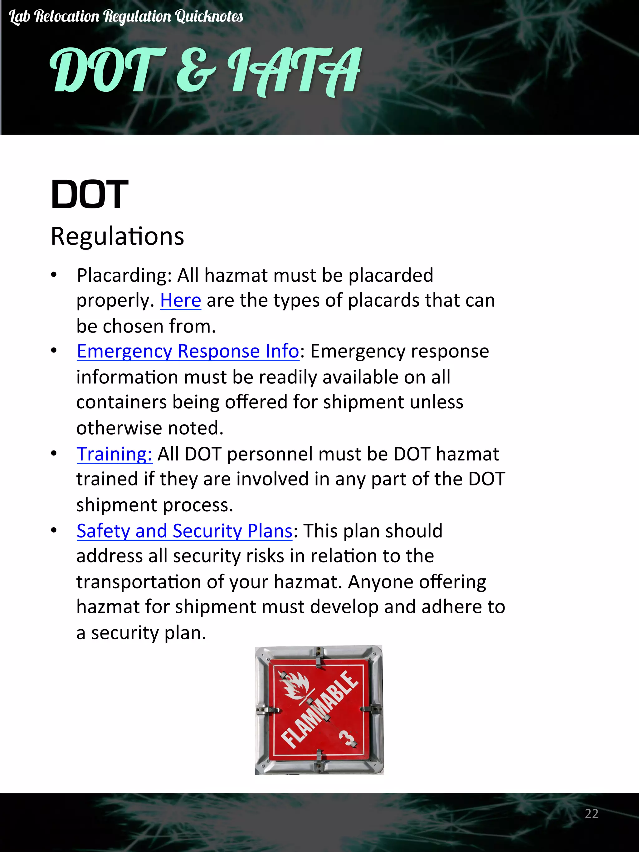 DOT & IATA 
DOT 
RegulaGons 
• Placarding: 
All 
hazmat 
must 
be 
placarded 
properly. 
Here 
are 
the 
types 
of 
placards 
that 
can 
be 
chosen 
from. 
• Emergency 
Response 
Info: 
Emergency 
response 
informaGon 
must 
be 
readily 
available 
on 
all 
containers 
being 
offered 
for 
shipment 
unless 
otherwise 
noted. 
• Training: 
All 
DOT 
personnel 
must 
be 
DOT 
hazmat 
trained 
if 
they 
are 
involved 
in 
any 
part 
of 
the 
DOT 
shipment 
process. 
• Safety 
and 
Security 
Plans: 
This 
plan 
should 
address 
all 
security 
risks 
in 
relaGon 
to 
the 
transportaGon 
of 
your 
hazmat. 
Anyone 
offering 
hazmat 
for 
shipment 
must 
develop 
and 
adhere 
to 
a 
security 
plan. 
22 
Lab Relocation Regulation Quicknotes 
 