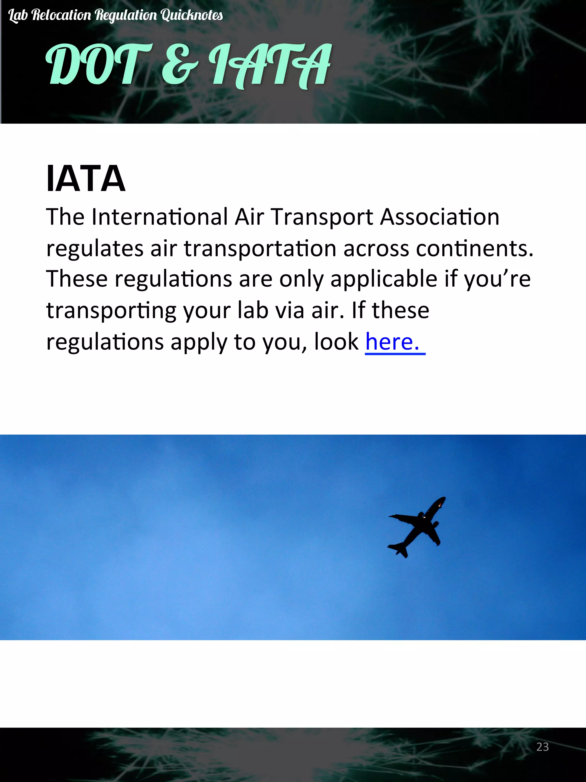 DOT & IATA 
IATA 
The 
InternaGonal 
Air 
Transport 
AssociaGon 
regulates 
air 
transportaGon 
across 
conGnents. 
These 
regulaGons 
are 
only 
applicable 
if 
you’re 
transporGng 
your 
lab 
via 
air. 
If 
these 
regulaGons 
apply 
to 
you, 
look 
here. 
23 
Lab Relocation Regulation Quicknotes 
 