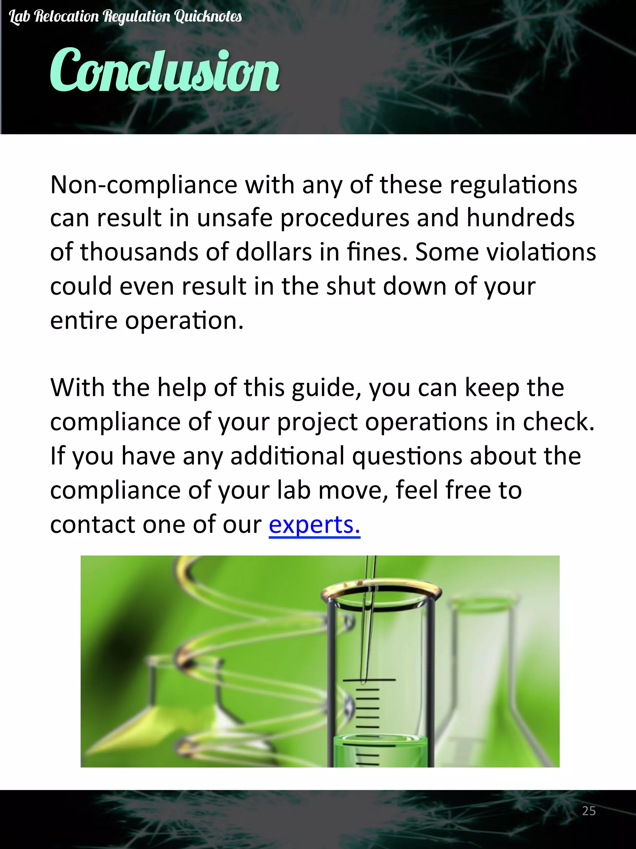 Conclusion 
Non-­‐compliance 
with 
any 
of 
these 
regulaGons 
can 
result 
in 
unsafe 
procedures 
and 
hundreds 
of 
thousands 
of 
dollars 
in 
fines. 
Some 
violaGons 
could 
even 
result 
in 
the 
shut 
down 
of 
your 
enGre 
operaGon. 
With 
the 
help 
of 
this 
guide, 
you 
can 
keep 
the 
compliance 
of 
your 
project 
operaGons 
in 
check. 
If 
you 
have 
any 
addiGonal 
quesGons 
about 
the 
compliance 
of 
your 
lab 
move, 
feel 
free 
to 
contact 
one 
of 
our 
experts. 
25 
Lab Relocation Regulation Quicknotes 
 